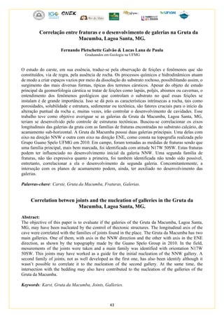 43
Correlação entre fraturas e o desenvolvimento de galerias na Gruta da
Macumba, Lagoa Santa, MG.
Fernando Pletschette Galvão & Lucas Lana de Paula
Graduandos em Geologia na UFMG
O estudo do carste, em sua essência, traduz-se pela observação de feições e fenômenos que são
constituídos, via de regra, pela ausência de rocha. Os processos químicos e hidrodinâmicos atuam
de modo a criar espaços vazios por meio da dissolução do substrato rochoso, possibilitando assim, o
surgimento das mais diversas formas, típicas dos terrenos cársticos. Apesar do objeto de estudo
principal da geomorfologia cárstica se tratar de feições como lapiás, poljés, abismos ou cavernas, o
entendimento dos fenômenos geológicos que controlam o substrato no qual essas feições se
instalam é de grande importância. Isso se dá pois as características intrínsecas a rocha, tais como
porosidades, solubilidade e estrutura, sedimentar ou tectônica, são fatores cruciais para o início da
alteração puntual da rocha e, muitas vezes, irão controlar o desenvolvimento de cavidades. Esse
trabalho teve como objetivo averiguar se as galerias da Gruta da Macumba, Lagoa Santa, MG,
teriam se desenvolvido pelo controle de estruturas tectônicas. Buscou-se correlacionar os eixos
longitudinais das galerias da gruta com as famílias de fraturas encontradas no substrato calcário, de
acamamento sub-horizontal. A Gruta da Macumba possui duas galerias principais. Uma delas com
eixo na direção NNW e outra com eixo na direção ENE, como consta na topografia realizada pelo
Grupo Guano Spelo UFMG em 2010. Em campo, foram tomadas as medidas de fraturas sendo que
uma família principal, mais bem marcada, foi identificada com atitude N17W 50SW. Estas fraturas
podem ter influenciado no desenvolvimento inicial da galeria NNW. Uma segunda família de
fraturas, não tão expressiva quanto a primeira, foi também identificada não tendo sido possível,
entretanto, correlacionar a ela o desenvolvimento da segunda galeria. Concomitantemente, a
interseção com os planos de acamamento podem, ainda, ter auxiliado no desenvolvimento das
galerias.
Palavras-chave: Carste, Gruta da Macumba, Fraturas, Galerias.
Correlation betwen joints and the nucleation of galleries in the Gruta da
Macumba, Lagoa Santa, MG.
Abstract:
The objective of this paper is to evaluate if the galeries of the Gruta da Macumba, Lagoa Santa,
MG, may have been nucleated by the control of thectonic structures. The longitudinal axis of the
cave were correlated with the families of joints found in the place. The Gruta da Macumba has two
main galleries. One of them, with axis in the NNW direction and the other with axis in the ENE
direction, as shown by the topography made by the Guano Spelo Group in 2010. In the field,
mesurements of the joints were taken and a main family was identified with orientation N17W
50SW. This joints may have worked as a guide for the initial nucleation of the NNW gallery. A
second family of joints, not as well developed as the first one, has also been identify although it
wasn’t possible to correlate it to the nucleation of the second gallery. At the same time, the
intersection with the bedding may also have contributed to the nucleation of the galleries of the
Gruta da Macumba.
Keywords: Karst, Gruta da Macumba, Joints, Galleries.
 
