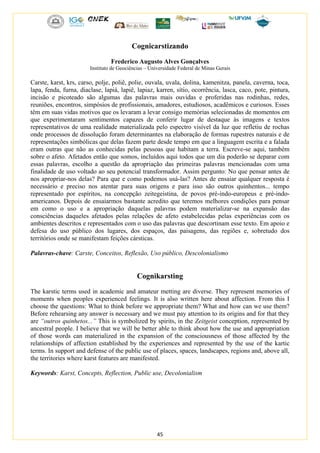 45
Cognicarstizando
Frederico Augusto Alves Gonçalves
Instituto de Geociências – Universidade Federal de Minas Gerais
Carste, karst, krs, carso, polje, poliê, polie, ouvala, uvala, dolina, kamenitza, panela, caverna, toca,
lapa, fenda, furna, diaclase, lapiá, lapiê, lapiaz, karren, sítio, ocorrência, lasca, caco, pote, pintura,
incisão e picoteado são algumas das palavras mais ouvidas e proferidas nas rodinhas, redes,
reuniões, encontros, simpósios de profissionais, amadores, estudiosos, acadêmicos e curiosos. Esses
têm em suas vidas motivos que os levaram a levar consigo memórias selecionadas de momentos em
que experimentaram sentimentos capazes de conferir lugar de destaque às imagens e textos
representativos de uma realidade materializada pelo espectro visível da luz que refletiu de rochas
onde processos de dissolução foram determinantes na elaboração de formas rupestres naturais e de
representações simbólicas que delas fazem parte desde tempo em que a linguagem escrita e a falada
eram outras que não as conhecidas pelas pessoas que habitam a terra. Escreve-se aqui, também
sobre o afeto. Afetados então que somos, incluídos aqui todos que um dia poderão se deparar com
essas palavras, escolho a questão da apropriação das primeiras palavras mencionadas com uma
finalidade de uso voltado ao seu potencial transformador. Assim pergunto: No que pensar antes de
nos apropriar-nos delas? Para que e como podemos usá-las? Antes de ensaiar qualquer resposta é
necessário e preciso nos atentar para suas origens e para isso são outros quinhentos... tempo
representado por espíritos, na concepção zeitegeistina, de povos pré-indo-europeus e pré-indo-
americanos. Depois de ensaiarmos bastante acredito que teremos melhores condições para pensar
em como o uso e a apropriação daquelas palavras podem materializar-se na expansão das
consciências daqueles afetados pelas relações de afeto estabelecidas pelas experiências com os
ambientes descritos e representados com o uso das palavras que descortinam esse texto. Em apoio e
defesa do uso público dos lugares, dos espaços, das paisagens, das regiões e, sobretudo dos
territórios onde se manifestam feições cársticas.
Palavras-chave: Carste, Conceitos, Reflexão, Uso público, Descolonialismo
Cognikarsting
The karstic terms used in academic and amateur metting are diverse. They represent memories of
moments when peoples experienced feelings. It is also written here about affection. From this I
choose the questions: What to think before we appropriate them? What and how can we use them?
Before rehearsing any answer is necessary and we must pay attention to its origins and for that they
are “outros quinhetos...” This is symbolized by spirits, in the Zeitgeist conception, represented by
ancestral people. I believe that we will be better able to think about how the use and appropriation
of those words can materialized in the expansion of the consciousness of those affected by the
relationships of affection established by the experiences and represented by the use of the kartic
terms. In support and defense of the public use of places, spaces, landscapes, regions and, above all,
the territories where karst features are manifested.
Keywords: Karst, Concepts, Reflection, Public use, Decolonialism
 