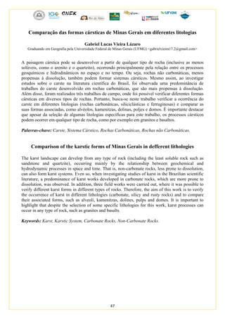 47
Comparação das formas cársticas de Minas Gerais em diferentes litologias
Gabriel Lucas Vieira Lázaro
Graduando em Geografia pela Universidade Federal de Minas Gerais (UFMG) <gabrielvieira17.2@gmail.com>
A paisagem cárstica pode se desenvolver a partir de qualquer tipo de rocha (inclusive as menos
solúveis, como o arenito e o quartzito), ocorrendo principalmente pela relação entre os processos
geoquímicos e hidrodinâmicos no espaço e no tempo. Ou seja, rochas não carbonáticas, menos
propensas à dissolução, também podem formar sistemas cársticos. Mesmo assim, ao investigar
estudos sobre o carste na literatura científica do Brasil, foi observada uma predominância de
trabalhos do carste desenvolvido em rochas carbonáticas, que são mais propensas à dissolução.
Além disso, foram realizados três trabalhos de campo, onde foi possível verificar diferentes formas
cársticas em diversos tipos de rochas. Portanto, busca-se neste trabalho verificar a ocorrência do
carste em diferentes litologias (rochas carbonáticas, siliciclásticas e ferruginosas) e comparar as
suas formas associadas, como alvéolos, kamenitzas, dolinas, poljes e domos. É importante destacar
que apesar da seleção de algumas litologias específicas para este trabalho, os processos cársticos
podem ocorrer em qualquer tipo de rocha, como por exemplo em granitos e basaltos.
Palavras-chave: Carste, Sistema Cárstico, Rochas Carbonáticas, Rochas não Carbonáticas.
Comparison of the karstic forms of Minas Gerais in defferent lithologies
The karst landscape can develop from any type of rock (including the least soluble rock such as
sandstone and quartzite), occurring mainly by the relationship between geochemical and
hydrodynamic processes in space and time. That is, non-carbonate rocks, less prone to dissolution,
can also form karst systems. Even so, when investigating studies of karst in the Brazilian scientific
literature, a predominance of karst works developed in carbonate rocks, which are more prone to
dissolution, was observed. In addition, three field works were carried out, where it was possible to
verify different karst forms in different types of rocks. Therefore, the aim of this work is to verify
the occurrence of karst in different lithologies (carbonate, silicy and rusty rocks) and to compare
their associated forms, such as alveoli, kamenitzas, dolines, pulps and domes. It is important to
highlight that despite the selection of some specific lithologies for this work, karst processes can
occur in any type of rock, such as granites and basalts.
Keywords: Karst, Karstic System, Carbonate Rocks, Non-Carbonate Rocks.
 