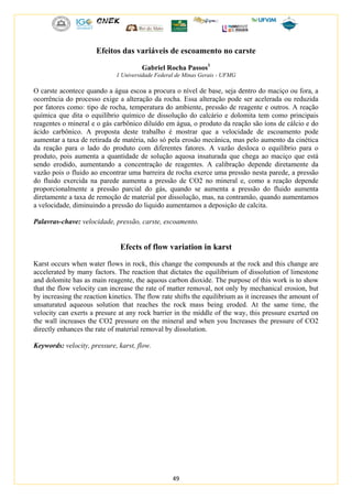 49
Efeitos das variáveis de escoamento no carste
Gabriel Rocha Passos1
1 Universidade Federal de Minas Gerais - UFMG
O carste acontece quando a água escoa a procura o nível de base, seja dentro do maciço ou fora, a
ocorrência do processo exige a alteração da rocha. Essa alteração pode ser acelerada ou reduzida
por fatores como: tipo de rocha, temperatura do ambiente, pressão de reagente e outros. A reação
química que dita o equilíbrio químico de dissolução do calcário e dolomita tem como principais
reagentes o mineral e o gás carbônico diluído em água, o produto da reação são íons de cálcio e do
ácido carbônico. A proposta deste trabalho é mostrar que a velocidade de escoamento pode
aumentar a taxa de retirada de matéria, não só pela erosão mecânica, mas pelo aumento da cinética
da reação para o lado do produto com diferentes fatores. A vazão desloca o equilíbrio para o
produto, pois aumenta a quantidade de solução aquosa insaturada que chega ao maciço que está
sendo erodido, aumentando a concentração de reagentes. A calibração depende diretamente da
vazão pois o fluido ao encontrar uma barreira de rocha exerce uma pressão nesta parede, a pressão
do fluido exercida na parede aumenta a pressão de CO2 no mineral e, como a reação depende
proporcionalmente a pressão parcial do gás, quando se aumenta a pressão do fluido aumenta
diretamente a taxa de remoção de material por dissolução, mas, na contramão, quando aumentamos
a velocidade, diminuindo a pressão do liquido aumentamos a deposição de calcita.
Palavras-chave: velocidade, pressão, carste, escoamento.
Efects of flow variation in karst
Karst occurs when water flows in rock, this change the compounds at the rock and this change are
accelerated by many factors. The reaction that dictates the equilibrium of dissolution of limestone
and dolomite has as main reagente, the aquous carbon dioxide. The purpose of this work is to show
that the flow velocity can increase the rate of matter removal, not only by mechanical erosion, but
by increasing the reaction kinetics. The flow rate shifts the equilibrium as it increases the amount of
unsaturated aqueous solution that reaches the rock mass being eroded. At the same time, the
velocity can exerts a presure at any rock barrier in the middle of the way, this pressure exerted on
the wall increases the CO2 pressure on the mineral and when you Increases the pressure of CO2
directly enhances the rate of material removal by dissolution.
Keywords: velocity, pressure, karst, flow.
 