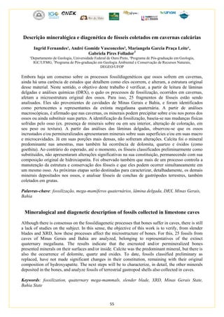 55
Descrição mineralógica e diagenética de fósseis coletados em cavernas calcárias
Ingrid Fernandes¹, André Gomide Vasconcelos², Mariangela Garcia Praça Leite¹,
Gabriela Pires Follador3
¹Departamento de Geologia, Universidade Federal de Ouro Preto, ²Programa de Pós-graduação em Geologia,
IGC/UFMG, 3
Programa de Pós-graduação em Geologia Ambiental e Conservação de Recursos Naturais,
DEGEO/UFOP
Embora haja um consenso sobre os processos fossildiagenéticos que ossos sofrem em cavernas,
ainda há uma carência de estudos que detalhem como eles ocorrem, e alteram, a estrutura original
desse material. Neste sentido, o objetivo deste trabalho é verificar, a partir de leitura de lâminas
delgadas e análises químicas (DRX), o quão os processos de fossilização, ocorridos em cavernas,
afetam a microestrutura original dos ossos. Para isso, 25 fragmentos de fósseis estão sendo
analisados. Eles são provenientes de cavidades de Minas Gerais e Bahia, e foram identificados
como pertencentes a representantes da extinta megafauna quaternária. A partir de análises
macroscópicas, é afirmado que nas cavernas, os minerais podem precipitar sobre e/ou nos poros dos
ossos ou ainda substituir suas partes. A identificação da fossilização, baseia-se nas mudanças físicas
sofridas pelo osso (ex. presença de minerais sobre ou em seu interior, alteração de coloração, em
seu peso ou textura). A partir das análises das lâminas delgadas, observou-se que os ossos
incrustados e/ou permineralizados apresentaram minerais sobre suas superfícies e/ou em suas macro
e microcavidades. Já em suas porções mais densas, não sofreram alterações. Calcita foi o mineral
predominante nas amostras, mas também há ocorrência de dolomita, quartzo e óxidos (como
goethita). Ao contrário do esperado, até o momento, os fósseis classificados preliminarmente como
substituídos, não apresentaram alterações significativas na sua constituição, permanecendo com sua
composição original de hidroxiapatita. Foi observado também que mais de um processo controla a
manutenção da estrutura e conservação dos fósseis e que eles podem ocorrer simultaneamente em
um mesmo osso. As próximas etapas serão destinadas para caracterizar, detalhadamente, os demais
minerais depositados nos ossos, e analisar fósseis de conchas de gastrópodes terrestres, também
coletados em grutas.
Palavras-chave: fossilização, mega-mamíferos quaternários, lâmina delgada, DRX, Minas Gerais,
Bahia
Mineralogical and diagenetic description of fossils collected in limestone caves
Although there is consensus on the fossildiagenetic processes that bones suffer in caves, there is still
a lack of studies on the subject. In this sense, the objective of this work is to verify, from slender
blades and XRD, how these processes affect the microstructure of bones. For this, 25 fossils from
caves of Minas Gerais and Bahia are analyzed, belonging to representatives of the extinct
quaternary megafauna. The results indicate that the encrusted and/or permineralized bones
presented minerals on their surfaces and/or inside. Calcite was the predominant mineral, but there is
also the occurrence of dolomite, quartz and oxides. To date, fossils classified preliminary as
replaced, have not made significant changes in their constitution, remaining with their original
composition of hydroxyapatite. The next steps will be to characterize, in detail, the other minerals
deposited in the bones, and analyze fossils of terrestrial gastropod shells also collected in caves.
Keywords: fossilization, quaternary mega-mammals, slender blade, XRD, Minas Gerais State,
Bahia State
 