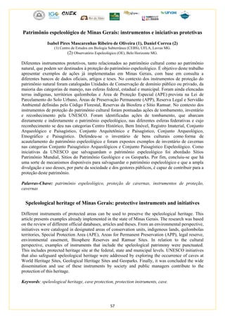 57
Patrimônio espeleológico de Minas Gerais: instrumentos e iniciativas protetivas
Isabel Pires Mascarenhas Ribeiro de Oliveira (1), Daniel Correa (2)
(1) Centro de Estudos em Biologia Subterrânea (CEBS), UFLA, Lavras MG.
(2) Observatório Espeleológico (OE), Belo Horizonte MG.
Diferentes instrumentos protetivos, tanto relacionados ao patrimônio cultural como ao patrimônio
natural, que podem ser destinados à proteção do patrimônio espeleológico. É objetivo deste trabalho
apresentar exemplos de ações já implementadas em Minas Gerais, com base em consulta a
diferentes bancos de dados oficiais, artigos e teses. No contexto dos instrumentos de proteção do
patrimônio natural foram catalogadas Unidades de Conservação de domínio público ou privado, da
maioria das categorias de manejo, nas esferas federal, estadual e municipal. Foram ainda elencadas
terras indígenas, territórios quilombolas e Área de Proteção Especial (APE) prevista na Lei de
Parcelamento do Solo Urbano, Áreas de Preservação Permanente (APP), Reserva Legal e Servidão
Ambiental definidas pelo Código Florestal, Reservas da Biosfera e Sítio Ramsar. No contexto dos
instrumentos de proteção do patrimônio cultural foram pontuadas ações de tombamento, inventário
e reconhecimento pela UNESCO. Foram identificadas ações de tombamento, que abarcam
diretamente e indiretamente o patrimônio espeleológico, nas diferentes esferas federativas e cujo
reconhecimento se deu nas categorias Centro Histórico, Bem Imóvel, Registro Imaterial, Conjunto
Arqueológico e Paisagístico, Conjunto Arquitetônico e Paisagístico, Conjunto Arqueológico,
Etnográfico e Paisagístico. Defendeu-se o inventário de bens culturais como forma de
acautelamento do patrimônio espeleológico e foram expostos exemplos de inventário de cavernas
nas categorias Conjunto Paisagístico Arqueológicos e Conjunto Paisagístico Espeleológico. Como
iniciativas da UNESCO que salvaguardam o patrimônio espeleológico foi abordado Sítios
Patrimônio Mundial, Sítios do Patrimônio Geológico e os Geoparks. Por fim, concluiu-se que há
uma sorte de mecanismos disponíveis para salvaguardar o patrimônio espeleológico e que a ampla
divulgação e uso desses, por parte da sociedade e dos gestores públicos, é capaz de contribuir para a
proteção deste patrimônio.
Palavras-Chave: patrimônio espeleológico, proteção de cavernas, instrumentos de proteção,
cavernas
Speleological heritage of Minas Gerais: protective instruments and initiatives
Different instruments of protected areas can be used to preserve the speleological heritage. This
article presents examples already implemented in the state of Minas Gerais. The research was based
on the review of different official databases, articles and theses. From an environmental perspective,
initiatives were cataloged in designated areas of conservation units, indigenous lands, quilombolas
territories, Special Protection Area (APE), Areas for Permanent Preservation (APP), legal reserve,
environmental easement, Biosphere Reserves and Ramsar Sites. In relation to the cultural
perspective, examples of instruments that include the speleological patrimony were punctuated.
This includes protected heritage site at the federal, state and municipal levels. UNESCO initiatives
that also safeguard speleological heritage were addressed by exploring the occurrence of caves at
World Heritage Sites, Geological Heritage Sites and Geoparks. Finally, it was concluded the wide
dissemination and use of these instruments by society and public managers contribute to the
protection of this heritage.
Keywords: speleological heritage, cave protection, protection instruments, cave.
 