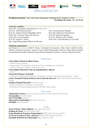 4
ORGANIZAÇÃO
Presidentes de honra : Dra. Leila Nunes Menegasse Velásquez & Dr. Augusto S. Auler
Presidente do evento : Dr. Joël Rodet
Comissão científica
Profa. Dra. Alessandra Vasconcelos (coordenação)
Prof. Dr. Adolf Heinrich Horn
Prof. Dr. Antônio Pereira Magalhães Júnior
Profa. Dra. Cristiane Valéria de Oliveira
Profa. Dra. Evelyn Sanchez
Prof. Dr. Gabriel J. Uhlein
Msc. Isabel Mascarenhas Ribeiro de Oliveira
Msc. Joseane Biazini Mendes
Prof. Dra. Manuela Corrêa Pereira
Prof. Dr. Marcelo Fagundes
Prof. Dr. Roberto Célio Valadão
Profa. Dra. Úrsula Ruchkys de Avezedo
Comissão organizadora
Joel Rodet (presidente), Adolf H. Horn, Alessandra Vasconcelos, Allan Calux, Ataliba Coelho,
Federico Augusto Gonçalves, Gustavo Costa, Isabel Mascarenhas Oliveira, Jorge Duarte Rosário,
Joseane Biazini Mendes, Manuela Corrêa Pereira, Roberto Cassimiro, Vinicius Augusto Fiumari.
Realização
Universidade Federal de Minas Gerais
- Instituto de Geociências
- Departamento de Geologia e Programa de Pós-Graduação em Geografia
- Centro de Pesquisas Manuel Teixeira da Costa
Universidade Federal dos Vales do Jequitinhonha e Mucuri
- CeGeo
Université de Rouen-Normandie
- UMR 6143 CNRS Morfodinâmica Continental e Costeira, Laboratório de Geologia – França
Centre Normand d’Etude du Karst et des Cavités du Sous-sol/CNEK, Saint Martin aux Buneaux,
França
Instituto Estadual Florestal/IEF-Minas Gerais
- Parque Estadual do Sumidouro, Lagoa Santa
- Monumento Natural Estadual gruta Rei do Mato, Sete Lagoas
Patrocínio
Ambassade de France, Institut Français du Brésil, SCAC-MG, Belo Horizonte
Carstográfica, Belo Horizonte
CECAV/ICMBio., Brasília
Observatório Espeleológico/OE, Belo Horizonte
SICOOB, Belo Horizonte
Apoio
Carste Ciência e Meio Ambiente, Belo Horizonte (MG)
Instituto do Carste, Belo Horizonte (MG)
Grupo Bambuí de Pesquisas Espeleológicas/GBPE, Belo Horizonte (MG)
Secretaria Estadual do Meio Ambiente/SEMAD, Belo Horizonte (MG)
Sociedade Brasileira de Espeleologia/SBE, Campinas (SP)
 