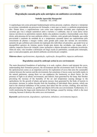 59
Degradação causada pela ação antrópica em ambientes cavernícolas
Isabella Aparecida Marquezini
Graduanda – IGC, UFMG
A espeleologia tem como principal fundamentação teórica procurar, explorar, observar e interpretar
as cavernas, entendendo seu processo de formação, o meio que se insere e o ambiente propriamente
dito. Diante disso, o espeleoturismo vem como uma importante atividade para exploração de
cavernas que visa a relação sustentável entre o turismo e o ambiente, mas às vezes deixa várias
marcas inevitáveis no patrimônio natural, dentre elas podemos ressaltar a luminosidade como fator
direto, pela presença de luz num ambiente afótico, e indireto, calor gerado pela lâmpada, que acaba
provocando o aumento da umidade do ar e temperatura causando danos aos espeleotemas pelo
crescimento de plantas e musgos verdes; calor gerado pelo corpo dos turistas em movimento;
aumento do gás carbônico proveniente da respiração dos indivíduos ali presentes, que pode levar ao
desequilíbrio químico do sistema; poeira levada para dentro das cavidades, nas roupas, pele e
cabelos; impactos físicos da visitação, como: pichações e objetos deixados no ambiente cavernícola.
Além do mais, vale ressaltar a destruição em larga escala ao patrimônio, causada pela mineração,
que é a mais preocupante, pois destrói ambiente cavernícola por completo.
Palavras-chave: espeleoturismo, degradação, exploração, desequilíbrio, impactos ambientais.
Degradation caused by anthropic action in cave environments
The main theoretical foundation of speleology is to seek, explore, observe and interpret the caves,
understanding their formation process, the environment and the environment itself. In front of that,
the speleotourism comes as an important activity for exploration of caves that aims the sustainable
relation between the tourism and the environment, but sometimes it leaves some inevitable marks in
the natural patrimony, among them we can emphasize the luminosity as direct factor, for the
presence of light in an afrotic environment, and indirect, heat generated by the lamp, that finishes
provoking the increase of the humidity of the air and temperature causing damage to the
speleothems for the growth of plants and green mosses; heat generated by the body of tourists in
movement; increase in carbon dioxide from the breathing of individuals there present, which can
lead to the chemical imbalance of the system; dust taken into the cavities, clothing, skin and hair;
physical impacts of visitation, as: graffiti and objects left in the cave environment. Furthermore, it is
worth mentioning the large-scale destruction of the heritage, caused by mining, which is the most
worrying, because it destroys the entire cave environment.
Keywords: speleotourism, degradation, exploitation, imbalance, environmenta impacts.
 