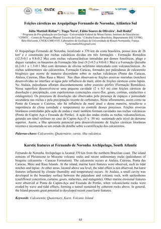 63
Feições cársticas no Arquipélago Fernando de Noronha, Atlântico Sul
Júlia Mattioli Rolim*¹; Tiago Novo², Fábio Soares de Oliveira², Joël Rodet3
¹ Programa de Pós-graduação em Geologia - Universidade Federal de Minas Gerais, Instituto de Geociências.
² CPMTC – Centro de Pesquisa Manoel Teixeira da Costa. ³ Cátedra Franco-Brasileira, Departamento IGC/UFMG,
Belo Horizonte, CNEK-UMR 6143, Laboratório de Geologia da Universidade de Rouen-Normandie, França.
*julia.mattioli8@gmail.com
O Arquipélago Fernando de Noronha, localizado a 370 km da costa brasileira, possui área de 26
km² e é constituído por rochas vulcânicas dividas em três formações - Formação Remédios
(12.5±0.1 a 9.4±0.2 Ma) com rochas vulcanoclásticas intrudidas por domos fonolíticos, plugs e
diques variados; os basanitos da Formação São José (9.2±0.5 a 9.0±0.1 Ma) e a Formação Quixaba
(6.2±0.1 a 1.3±0.1 Ma) com derrames de olivina nefelinito intercalado com vulcanoclásticas. As
rochas sedimentares são calcarenitos, Formação Caracas, formados por paleodunas de calcarenito
biogênico que ocorre de maneira discordante sobre as rochas vulcânicas (Ponta das Caracas,
Atalaia, Caieiras, Ilhas Rasa e Meio). Nas ilhas observam-se feições erosivas marinhas (notches)
desenvolvidas no interface ar-água pela influência da maré, além de feições cársticas como lapiás.
No Atalaia, paleodunas afloram discordantemente sobre essexito pórfiro (Formação Remédios).
Nessa superfície desenvolveu-se uma pequena cavidade (2 x 0,5 m) com feições cársticas de
dissolução e precipitação, com espeleotemas (concreções couve-flor, gours, cortinas, estalactites e
estalagmites). Os processos de dissolução são observados pela presença de espaços e porosidade
secundária nas rochas e pela precipitação recente de carbonatos. Neste afloramento, assim como na
Ponta da Caracas e Caieiras, não há influência da maré atual e dessa maneira, ressalta-se a
importância do clima (umidade e temperatura) no controle desses processos. Feições erosivas
litorâneas controladas pela ação de ondas e maré também formam cavidades nas rochas vulcânicas
(Ponta do Capim Açu e Enseada do Portão). A ação das ondas erodiu as rochas vulcanoclásticas,
gerando um túnel retilíneo no caso do Capim-Açu (5 x 50 m) sustentado pelo nível de derrame
superior. Assim, a Ilha apresenta potencial para desenvolvimento de feições cársticas litorâneas
recentes e recomenda-se um estudo de detalhe sobre a carstificação dos calcarenitos.
Palavras-chave: Calcarenito, Quaternário, carste, ilha vulcânica.
Karstic features at Fernando de Noronha Archipelago, South Atlantic
Fernando de Noronha Archipelago is located 370 km from the northern Brazilian coast. The island
consists of Pleistocene to Miocene volcanic rocks and recent sedimentary rocks (paleodunes of
biogenic calcarenite - Caracas Formation). The calcarenite occurs at Atalaia, Caieiras, Ponta das
Caracas, Meio and Rasa Islands. At the island, marine karst features were observed, such as tidal
notches and lapiaz. At other areas, located above sea level, the tidal effect is not observed, but karst
features influenced by climate (humidity and temperature) occurs. At Atalaia, a small cavity was
developed in the boundary surface between the paleodune and volcanic rock, with speleothems
(cauliflower concretion, curtains, gours, stalactites, and stalagmite). Other marine erosional features
were observed at Ponta do Capim-Açu and Enseada do Portão, when volcaniclastic rocks were
eroded by wave and tidal effects, forming a tunnel sustained by coherent rocks above. In general,
the Island presents great potential to developed recent coast karst features.
Keywords: Calcarenite, Quaternary, Karst, Volcanic Island
 