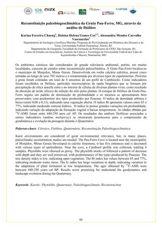 65
Reconstituição paleobiogeoclimática da Gruta Pau-Ferro, MG, através da
análise de fitólitos
Karina Ferreira Chueng1
, Heloisa Helena Gomes Coe1,2
, Alessandra Mendes Carvalho
Vasconcelos3
Departamento de Geologia e Geofísica Marinha, Programa de Pós-Graduação em Dinâmica dos Oceanos e da
Terra, Universidade Federal Fluminense, Niterói, RJ.
Departamento de Geografia, Faculdade de Formação de Professores da UERJ, São Gonçalo, RJ,
Centro de Estudos em Geociências, Instituto de Ciência e Tecnologia da Universidade Federal dos Vales do
Jequitinhonha e Mucuri, Diamantina, MG
Os ambientes cársticos são considerados de grande relevância ambiental, porém, em muitas
localidades, carecem de estudos sobre reconstituição paleoclimática. A Gruta Pau-Ferro localiza-se
o município de Monjolos, Minas Gerais. Desenvolvida em rocha calcária calcítica, possui cinco
entradas ao longo de seus 702 metros e é ornamentada por diversos tipos de espeleotemas. Próximo
à gruta foram coletadas um total de 4 amostras de um perfil de Cambissolo. Como indicadores
foram escolhidos os fitólitos, partículas microscópicas de opala biogênica que se formam por
precipitação de sílica amorfa entre e no interior de células de diversas plantas vivas, como resultado
da absorção de ácido silícico da solução do solo pelas plantas. O estoque de fitólitos da Gruta Pau-
Ferro seguiu um padrão de diminuição de profundidade e os mesmos se apresentaram bem
preservados, com predomínio dos tipos produzidos por Poaceae. O índice de densidade arbórea é
baixo (entre 0,08 a 0,13), indicando uma vegetação aberta. O índice Bi apresenta valores entre 65 a
77%, indicando moderado estresse hídrico. O índice Ic possui grandes variações em profundidade,
indicando variação da adaptação da formação vegetal a baixas temperaturas. As idades obtidas por
14
C-AMS foram entre 440-250 anos cal AP. Os resultados das análises fitolíticas associadas a
outros indicadores (análise multiproxy) se mostraram promissores para a compreensão da
geodinâmica e evolução da paisagem durante o Quaternário.
Palavras-chave: Cárstico, Fitólitos, Quaternário, Reconstituição Paleobiogeoclimática
Karst environments are considered of great environmental relevance, but, in many places,
paleoclimatic reconstitution studies are needed. The Pau-Ferro Cave is located near the municipality
of Monjolos, Minas Gerais Developed in calcitic limestone, it has five entrances and is decorated
with various types of speleothems. Near the cave, a Cambisol profile was collected, totaling 4
samples. Phytoliths were choosed as proxy. The phytolith stocks of followed a pattern of decrease
with depth and they are well preserved, with predominance of the types produced by Poaceae. The
tree density index is low, indicating open vegetation. The Bi index has values between 65 and 77%,
indicating moderate water stress. The Ic index has large variations in depth, indicating variation in
the adaptation of plant formation at low temperatures. The ages obtained by 14
C-AMS were
between 440-250 years cal BP. Results werw promising for understand the geodynamics and
landscape evolution during the Quaternary.
Keywords: Karstic, Phytoliths, Quaternary, Paleobiogeoclimatic Reconstruction
 