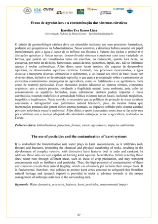 67
O uso de agrotóxicos e a contaminação dos sistemas cársticos
Karoline Eva Ramos Lima
Universidade Federal de Minas Gerais – karolinelima@ufmg.br
O estudo da geomorfologia cárstica deve ser entendido mediante aos seus processos formadores,
podendo ser geoquímicos ou hidrodinâmicos. Nesse contexto, a dinâmica hídrica assume um papel
transformador, pois a água é capaz de se infiltrar nas fissuras e fraturas das rochas e promover o
alterações químicas e físicas nessas, desenvolvendo sistemas complexos com uma variedade de
formas, que podem ser visualizadas tanto em cavernas, no endocarste, quanto fora delas, no
exocarste, por meio de alvéolos, kamenitzas, canais de teto, paleopisos, lapiás, etc., não se limitando
apenas à rochas carbonáticas. Além disso, esses locais também são capazes de desenvolver
aquíferos, os denominados aquíferos cársticos. Contudo, nos processos mencionados, a água
dissolve e transporta diversas substâncias e sedimentos, e, ao buscar seu nível de base, passa por
diversas áreas, inclusive as de produção agrícola, o que gera a preocupação sobre o carreamento de
elementos contaminantes empregadas na agricultura, como os fertilizantes e os agrotóxicos, bem
como de material particulado. Esses elementos podem adicionar ao sistema nitratos, compostos
orgânicos, sais e metais pesados, revelando a fragilidade natural desse ambiente, pois, além de
contaminarem os aquíferos formados, essas substâncias também podem impactar o meio
cavernícola, trazendo malefícios à comunidade biótica existente nesses locais, incluindo troglóbios,
trogófilos e troglóxenos. Nesse sentido, é necessário que as políticas de proteção às áreas cársticas
continuem a salvaguardar esse patrimônio natural brasileiro, pois, da mesma forma que
intervenções pontuais não geram efeitos apenas pontuais, os impactos sofridos pelo sistema cárstico
possuem relevância social e ambiental. Além disso, o apoio à pesquisas nessa área se faz relevante
por contribuir com o manejo adequado das atividades antrópicas, como a agricultura, realizadas no
Carste.
Palavras-chave: hidrodinâmica, processos, formas, carste, agrotóxicos, impactos ambientais
The use of pesticides and the contamination of karst systems
It is undoubted the transformative role water plays in karst environments, as it infiltrates rock
fissures and fractures, promoting the chemical and physical weathering of rocks, resulting in the
development of complex systems, with distinctive karst features both in endo and exokarst. In
addition, these sites are also capable of forming karst aquifers. Nevertheless, before reaching these
sites, water runs through different areas, such as those of crop production, and may transport
contaminants such as fertilizers and pesticides. Thus, the high potential of contamination of these
environments reveals their natural fragility, which can ultimately put in harm their unique biota. It
is fundamental, therefore, that policies to protect karst areas continue to safeguard this Brazilian
natural heritage and research support is provided in order to advance towards to the proper
management of anthropic activities in the surrounding area.
Keywords: Water dynamics, processes, features, karst, pesticides, environmental impact
 
