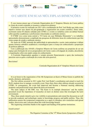 5
O CARSTE EM SUAS MÚLTIPLAS DIMENÇÕES
É com imenso prazer que a Comissão Organizadora do 4° Simpósio Mineiro do Carste publica
os Anais do evento contendo os resumos e respectivos pôsteres.
O primeiro evento foi realizado em 2011 sob a coordenação do Prof. Joel Rodet que tinha como
objetivo ensinar seus alunos de pós-graduação a organizarem um evento científico. Deste então,
ocorreram outras 03 edições sediadas pela UFMG e o evento se solidifica como um debate bianual
sobre questões acadêmicas e profissionais relacionadas ao ambiente cárstico.
O 4°SMC teve como tema central o “O Carste em suas Múltiplas Dimensões” e os trabalhos
apresentados demonstraram a amplitude das pesquisas de diferentes áreas do conhecimento que têm
como campo de estudo o ambiente cárstico.
Os Anais do 4°SMC pretende dar publicidade às apresentações e assim, tanto perpetuar o debate
quanto fornecer subsídios acadêmicos e tecnológicos para o avanço do conhecimento e proposição
de políticas públicas.
Com a publicação dos ANAIS o Simpósio Mineiro do Carste reafirma seu propósito de ser um
espaço para formação de novos pesquisadores do Carste e para a divulgação de estudos, descobertas
e inquietações sobre este amplo campo do conhecimento.
A Comissão Organizadora agradece o sempre presente financiamento e apoio das instituições
parceiras sem as quais a realização do evento não seria possível.
Boa leitura!
Comissão Organizadora do 4° Simpósio Mineiro do Carste
It is an honor to the organization of the 4th Symposium on Karst of Minas Gerais to publish the
annals, abstracts, and posters.
The first edition occurred in 2011 under Prof. Joel Rodet’s coordination and aimed to teach his
Ph.D. students how to manage a scientific event. Since then, three other editions already occurred in
UFMG. In consequence, the event had improved and became a biannual meeting addressing
academic and professional issues about the karst environment.
The main subject of 4th SMC was ‘The Karst in its multiple dimensions’ and the studies
presented reveal the importance of researches on karst on distinct areas that investigate the karst
environment.
Thus, these annals intend to give rise visibility to presentations and extend the discussion as well
as provide academic and technologic matter to knowledge progress and public polities. Thus, this
publication assures the symposium compromise as a space to introduce new researchers and spread
studies, discoveries and, concerns about this wide knowledge branch.
The organizing committee thanks to the support and funding of the partner institutions.
Good Lecture!
The Organize Commitee of the "4th
Minas Gerais Symposium of Karst"
 
