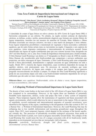 69
Uma Área Úmida de Importância Internacional em Colapso no
Carste de Lagoa Santa
Laís Barbalioli Macedo1
, Túlio Dornas2
, Maria Auxiliadora Drumond3
, Diógenes Guilherme Pampolini Amaral4
,
Marcos Rodrigues5
, Janaína Aguiar6
, José Eugênio Côrtes Figueira3
1
Bolsista Proex/CAPES no Pós-Graduação em Ecologia, Conservação e Manejo da Vida Silvestre, ICB, UFMG.
2
Bolsista PNPD/CAPES no Programa de Pós-graduação em Ciências do Ambiente, UFTO. 3
Departamento de Genética,
Evolução e Ecologia, ICB, UFMG. 4
Departamento de Geologia, IGC, UFMG. 5
Departamento Zoologia, ICB, UFMG.
6
Assessoria de Programas e Projetos Especiais, IEF-MG
A densidade de corpos d’água lóticos no relevo cárstico da APA Carste de Lagoa Santa (MG) é
baixíssima comparada ao seu entorno. No entanto, na região existem centenas de depressões
cársticas, as dolinas, uvalas e poliés, potencialmente alagáveis que formam um sistema lêntico de
lagoas temporárias, inseridos em um mosaico de manchas de Cerrado, Mata Atlântica e Matas
Decíduas associadas aos maciços calcários, em meio a uma matriz de pastagens e áreas urbanas.
Essas lagoas temporárias possibilitam a manutenção de vegetação e fauna associadas a ambientes
aquáticos, que de outra forma seriam raras ou inexistentes na região. Cinquenta e seis espécies de
aves aquáticas, várias migrantes continentais e intercontinentais de ocorrência sazonal, foram
identificadas nas lagoas da região contribuindo para que esse sistema lacustre fosse designado em
2017 um Sítio Ramsar, isto é, uma Área Úmida de Importância Internacional para a biodiversidade.
O Sítio Ramsar Lund-Warming é um dentre os 27 designados no Brasil e mais de 2300 do mundo.
Sítios Ramsar são reconhecidos pela biodiversidade que comportam e serviços ambientais que
propiciam, um deles estocagem de água. Entretanto, o Sítio Lund-Warming pode estar colapsando
devido à baixa pluviosidade, desmatamento e captação crescente de água subterrânea em toda a
região. Desde 2013 a maioria das lagoas temporárias, cujas existências dependem da recarga do
aquífero cárstico, está praticamente seca. Os processos de sucessão ecológica que eram
periodicamente reversíveis, de lagoas para campos e de campos para lagoas, agora parecem
progredir inexoravelmente em direção a campos. O colapso do Sítio Lund-Warming significaria a
perda de um ecossistema ímpar com toda a sua biodiversidade totalmente dependente de serviços
ambientais que são cada vez mais vitais para o ser humano.
Palavras-chave: aves aquáticas, biodiversidade, ciclos de cheias e secas, lagoas temporárias,
serviços ecossistêmicos, sítio ramsar
A Collapsing Wetland of International Importance in Lagoa Santa Karst
The density of lotic water bodies in the karst relief of the APA Karst of Lagoa Santa (MG) is very
low compared to its surroundings. However, in the region there are hundreds of potentially
floodable karst depressions, dolines, uvalas and poljes that form a lentic system of temporary
lagoons. These temporary lagoons allow the maintenance of vegetation and fauna associated with
aquatic environments, which would otherwise be rare or nonexistent in the region. Fifty-six species
of waterbirds, several continental and intercontinental migrantes of seasonal occurrences, were
identified in the lagoons of the region, contributing to the designation of this lake system in 2017 as
a Ramsar Site - a Wetland of International Importance. However, the Lund-Warming Site may be
collapsing due to low rainfall, deforestation and increasing groundwater usage throughout the
region. Since 2013, most temporary lagoons, which depend on the recharge of the karstic aquifer,
are virtually dry. The processes of periodically reversible ecological succession, from ponds to
fields and from fields to ponds, now seem to progress inexorably toward fields. The collapse of the
Lund-Warming Site would mean the loss of a unique ecosystem with all its biodiversity totally
dependent on environmental services that are increasingly vital to humans.
Keywords: waterbirds, biodiversity, drought and flood cycles, temporary lakes,
environmental services, Ramsar Sites
 