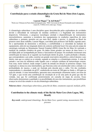 71
Contribuição para o estudo climatológico da Gruta Rei do Mato (Sete Lagoas,
MG)
Laurent Magne1, 3
& Joël Rodet2, 3
1
Perito nos Tribunais de Paris (lmim.ber@gmail.com), 2
M2C-Université de Rouen-Normandie (joel.rodet@univ-
rouen.fr), 3
CNEK (www.cnek.org) - França
A climatologia subterrânea é uma disciplina quase desconhecida pelos exploradores de cavidades
devido à dificuldade de realização de medidas confiáveis e à fragilidade dos instrumentos
disponíveis. Felizmente, o progresso tecnológico atrelado à disponibilização de instrumentos
microeletrônicos, aumentou a resistência dos equipamentos às condições específicas do meio
subterrâneo e, portanto, permitiu um uso mais fácil, rápido e preciso. A chegada ao Brasil do
primeiro autor deste trabalho, Laurent Magne, convidado pelo professor Joël Rodet, segundo autor,
foi a oportunidade de demonstrar a eficiência, a confiabilidade e a velocidade da medição do
equipamento, além de sua integração dentro do contexto ambiental local. Em uma aula de campo de
carstologia realizada no Monumento Natural Estadual (MNE) Gruta Rei do Mato foi realizada a
medição da condição climática da gruta. Os dados foram gerados em menos de duas horas e a
atividade pôde ser acompanhada por alunos e funcionários do parque. Os resultados mostraram uma
estratificação da massa de ar segundo sua localização dentro da gruta. A parte profunda e distante,
que correspondente a um salão, constitui um grande reservatório atmosférico, estável durante o ano
inteiro, mas que se contrai ou se estende, segundo as estações e a climatologia externa. A zona de
entrada e sua área de influência estão ligadas com a variação cotidiana da meteorologia externa.
Esta zona, muito instável, muda sempre a partir da entrada em direção às primeiras rampas. Esta
respiração se atenua na zona intermediária, que funciona como um amortecedor entre a entrada e as
profundidades do maciço, e pode ser ilustrada pela descida para o salão. Um dos resultados
surpreendentes é a densidade em pCO2
, estabelecida em torno de 500 ppm no fundo e, 450 ppm na
zona de entrada. A zona intermediária, apresenta uma concentração claramente maior, em torno de
725 ppm, o que revela uma contribuição de circulação de ar de uma parte da gruta que não foi
visitada, mas que foi confirmada posteriormente em consulta do mapa da caverna. Essas
observações demonstram a qualidade e as possibilidades de usos dos instrumentos, que possibilitam
avanços no nível dos estudos in situ da climatologia subterrânea.
Palavras-chave: climatologia subterrânea, gruta Rei do Mato, zonamento espacial, medição, pCO2
Contribution to the climate study of the Rei do Mato Cave (Sete Lagoa, MG,
Brazil)
Key-words: underground climatology; Rei do Mato Cave; spatial zoning, measurement, CO2
pressure
 