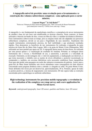 73
A topografia móvel de precisão: uma revolução para o levantamento e a
construção dos volumes subterrâneos complexos - uma aplicação para o carste
mineiro.
Laurent Magne1, 3
& Joël Rodet2, 3
1
Perito nos Tribunais de Paris (lmim.ber@gmail.com), 2
M2C-Université de Rouen-Normandie
(joel.rodet@univ-rouen.fr), 3
CNEK (www.cnek.org) - França
A topografia é o ato fundamental da espeleologia científica e a emergência de novos instrumentos
de medida à base de raio laser está modificando as técnicas clássicas. Neste contexto, já foram
utilizados a bússola em banho de óleo, a trena em fibra de vidro e o medidor de distância eletrônico.
Estes instrumentos sobreviveram ao tempo, pois as estações totais não são adaptadas aos percursos
subterrâneos complexos, devido ao seu peso e fragilidades de seus utensílios. Atualmente têm
surgido instrumentos extremamente precisos, de fácil mobilidade e que produzem resultados
rápidos. Para demonstrar os benefícios de tais instrumentos foi realizada a topografia da parte
turística da Gruta Rei do Mato (Sete Lagoas, MG) e da gruta de Monte Cristo (Diamantina, MG)
utilizando um laser portátil que opera em 2D. A topografia durou menos de duas horas, foi realizada
por uma pessoa apenas e a visualização do resultado foi imediata. Portanto, as vantagens desse
instrumento são: a leveza, a flexibilidade de uso, a autonomia, a precisão e a velocidade de
execução. Entretanto, as desvantagens são: o valor do equipamento, a inadequação aos desníveis, o
que torna necessário o trabalho com as noções de níveis altitudinais e posterior reconstrução no
computador e, também, em cavernas labirínticas seria necessário estabelecer bases topográficas
fixas para não perder uma passagem em razão dos inúmeros cruzamentos de galerias. Assim, para a
gruta Rei do Mato foram definidos sete níveis altitudinais como consequência do forte desnível
concentrado numa pequena distância entre a entrada e a chegada ao salão. Na gruta Monte Cristo,
foram definidos três níveis por um desnível de, aproximadamente, 30 m. Portanto, apesar de todos
os pontos positivos, a técnica de mapeamento com instrumentos 2D não supera todas as restrições
encontradas pelos espeleólogos no ambiente subterrâneo.
High technology instruments for precision mobile topography: a revolution in
the realization of the complexe cave map survey and a new application for
Minas Gerais karst.
Keywords: underground topography; laser 2D sensor, qualities and limites, laser 3D sensor
 
