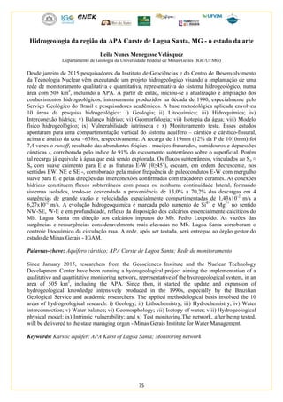 75
Hidrogeologia da região da APA Carste de Lagoa Santa, MG - o estado da arte
Leila Nunes Menegasse Velásquez
Departamento de Geologia da Universidade Federal de Minas Gerais (IGC/UFMG)
Desde janeiro de 2015 pesquisadores do Instituto de Geociências e do Centro de Desenvolvimento
da Tecnologia Nuclear vêm executando um projeto hidrogeológico visando a implantação de uma
rede de monitoramento qualitativa e quantitativa, representativa do sistema hidrogeológico, numa
área com 505 km2
, incluindo a APA. A partir de então, iniciou-se a atualização e ampliação dos
conhecimentos hidrogeológicos, intensamente produzidos na década de 1990, especialmente pelo
Serviço Geológico do Brasil e pesquisadores acadêmicos. A base metodológica aplicada envolveu
10 áreas da pesquisa hidrogeológica: i) Geologia; ii) Litoquímica; iii) Hidroquímica; iv)
Interconexão hídrica; v) Balanço hídrico; vi) Geomorfologia; vii) Isotopia da água; viii) Modelo
físico hidrogeológico; ix) Vulnerabilidade intrínseca e x) Monitoramento teste. Esses estudos
apontaram para uma compartimentação vertical do sistema aquífero – cárstico e cárstico-fissural,
acima e abaixo da cota ~638m, respectivamente. A recarga de 119mm (12% da P de 1010mm) foi
7,4 vezes o runoff, resultado das abundantes feições - maciços fraturados, sumidouros e depressões
cársticas -, corroborado pelo índice de 91% do escoamento subterrâneo sobre o superficial. Porém
tal recarga já equivale à água que está sendo explorada. Os fluxos subterrâneos, vinculados ao So ≈
Sn com suave caimento para E e as fraturas E-W (θ≥45˚), escoam, em ordem decrescente, nos
sentidos EW, NE e SE -, corroborado pela maior frequência de paleocondutos E-W com mergulho
suave para E, e pelas direções das interconexões confirmadas com traçadores corantes. As conexões
hídricas constituem fluxos subterrâneos com pouca ou nenhuma continuidade lateral, formando
sistemas isolados, tendo-se desvendado a proveniência de 13,0% a 70,2% das descargas em 4
surgências de grande vazão e velocidades espacialmente compartimentadas de 1,43x10-2
m/s a
6,27x10-2
m/s. A evolução hidrogeoquímica é marcada pelo aumento de Si4+
e Mg2+
no sentido
NW-SE, W-E e em profundidade, reflexo da disposição dos calcários essencialmente calcíticos do
Mb. Lagoa Santa em direção aos calcários impuros do Mb. Pedro Leopoldo. As vazões das
surgências e ressurgências consideravelmente mais elevadas no Mb. Lagoa Santa corroboram o
controle litoquímico da circulação rasa. A rede, após ser testada, será entregue ao órgão gestor do
estado de Minas Gerais - IGAM.
Palavras-chave: Aquífero cárstico; APA Carste de Lagoa Santa; Rede de monitoramento
Since January 2015, researchers from the Geosciences Institute and the Nuclear Technology
Development Center have been running a hydrogeological project aiming the implementation of a
qualitative and quantitative monitoring network, representative of the hydrogeological system, in an
area of 505 km2
, including the APA. Since then, it started the update and expansion of
hydrogeological knowledge intensively produced in the 1990s, especially by the Brazilian
Geological Service and academic researchers. The applied methodological basis involved the 10
areas of hydrogeological research: i) Geology; ii) Lithochemistry; iii) Hydrochemistry; iv) Water
interconnection; v) Water balance; vi) Geomorphology; vii) Isotopy of water; viii) Hydrogeological
physical model; ix) Intrinsic vulnerability; and x) Test monitoring.The network, after being tested,
will be delivered to the state managing organ - Minas Gerais Institute for Water Management.
Keywords: Karstic aquifer; APA Karst of Lagoa Santa; Monitoring network
 