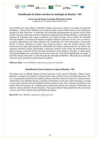 77
Identificação de feições cársticas no município de Bambuí - MG
Lucas Lana de Paula, Fernando Pletschette Galvão
Graduandos, Universidade Federal de Minas Gerais
Este trabalho tem como objetivo identificar feições de processos cársticos na região do município
de Bambuí – Minas Gerais. Bambuí está situada no centro-oeste de Minas Gerais e fica a 264 km de
distância de Belo Horizonte. O município está localizado geologicamente na porção sul do Cráton
do São Francisco sobre uma cobertura sedimentar neoproterozoica (Grupo Bambuí), constituído por
calcários da Formação Sete Lagoas, recobertos em contato de topo com os pelitos da Formação
Serra da Saudade. A ocorrência de dolinas na região evidencia a presença de um carste encoberto e
os poucos afloramentos de rochas calcáreas são encontrados nos vales relacionados a dissecação
fluvial. A dolina conhecida na região como lagoa da pedra é uma das feições cársticas mais
interessantes da região apresentando um afloramento de calcário remanescente no seu interior que
apresenta estruturas antigas relacionadas a processos cársticos como restos de preenchimento de
galerias antigas, estruturas de fluxo de água de dinâmica alta (scallops) e alvéolos. A região indica
alta potencialidade para a ocorrência de cavernas sendo que 19 já foram identificadas na região. A
partir das feições observadas o carste da região do município de Bambuí – MG pode ser classificado
como um carste encoberto ou parcialmente encoberto.
Palavras-chave: carste, Bambuí, criptocarste, processos cársticos
Identification of karst features in region of Bambui - MG
This paper aims to identify features of karst processes in the region of Bambuí - Minas Gerais.
Bambuí is located in the midwest of Minas Gerais and is 264 km away from Belo Horizonte. The
city is geologically located in the southern portion of the São Francisco Craton on a neoproterozoic
sedimentary cover (Bambuí Group), consisting of limestones of the Sete Lagoas formation, covered
in top contact with the Serra da Saudade Formation pelitics rocks. The occurrence of dolines in the
region shows the presence of a underground covered karst and the few outcrops of limestones are
found in valleys related to fluvial dissection. The region indicates high potential for the occurrence
of caves and 19 have already been identified in the region.
Keywords: karst, Bambuí, criptocarst, karstic process
 