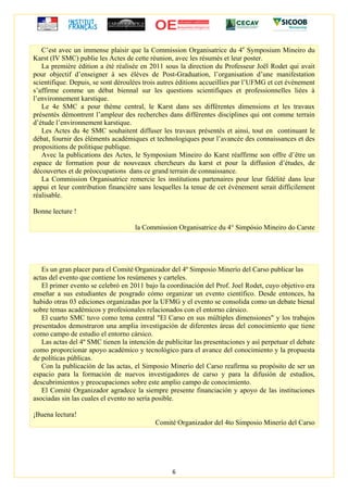 6
C’est avec un immense plaisir que la Commission Organisatrice du 4e
Symposium Mineiro du
Karst (IV SMC) publie les Actes de cette réunion, avec les résumés et leur poster.
La première édition a été réalisée en 2011 sous la direction du Professeur Joël Rodet qui avait
pour objectif d’enseigner à ses élèves de Post-Graduation, l’organisation d’une manifestation
scientifique. Depuis, se sont déroulées trois autres éditions accueillies par l’UFMG et cet évènement
s’affirme comme un débat biennal sur les questions scientifiques et professionnelles liées à
l’environnement karstique.
Le 4e SMC a pour thème central, le Karst dans ses différentes dimensions et les travaux
présentés démontrent l’ampleur des recherches dans différentes disciplines qui ont comme terrain
d’étude l’environnement karstique.
Les Actes du 4e SMC souhaitent diffuser les travaux présentés et ainsi, tout en continuant le
débat, fournir des éléments académiques et technologiques pour l’avancée des connaissances et des
propositions de politique publique.
Avec la publications des Actes, le Symposium Mineiro do Karst réaffirme son offre d’être un
espace de formation pour de nouveaux chercheurs du karst et pour la diffusion d’études, de
découvertes et de préoccupations dans ce grand terrain de connaissance.
La Commission Organisatrice remercie les institutions partenaires pour leur fidélité dans leur
appui et leur contribution financière sans lesquelles la tenue de cet évènement serait difficilement
réalisable.
Bonne lecture !
la Commission Organisatrice du 4° Simpósio Mineiro do Carste
Es un gran placer para el Comité Organizador del 4º Simposio Minerío del Carso publicar las
actas del evento que contiene los resúmenes y carteles.
El primer evento se celebró en 2011 bajo la coordinación del Prof. Joel Rodet, cuyo objetivo era
enseñar a sus estudiantes de posgrado cómo organizar un evento científico. Desde entonces, ha
habido otras 03 ediciones organizadas por la UFMG y el evento se consolida como un debate bienal
sobre temas académicos y profesionales relacionados con el entorno cársico.
El cuarto SMC tuvo como tema central "El Carso en sus múltiples dimensiones" y los trabajos
presentados demostraron una amplia investigación de diferentes áreas del conocimiento que tiene
como campo de estudio el entorno cársico.
Las actas del 4º SMC tienen la intención de publicitar las presentaciones y así perpetuar el debate
como proporcionar apoyo académico y tecnológico para el avance del conocimiento y la propuesta
de políticas públicas.
Con la publicación de las actas, el Simposio Minerío del Carso reafirma su propósito de ser un
espacio para la formación de nuevos investigadores de carso y para la difusión de estudios,
descubrimientos y preocupaciones sobre este amplio campo de conocimiento.
El Comité Organizador agradece la siempre presente financiación y apoyo de las instituciones
asociadas sin las cuales el evento no sería posible.
¡Buena lectura!
Comité Organizador del 4to Simposio Minerío del Carso
 