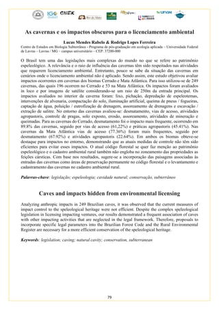 79
As cavernas e os impactos obscuros para o licenciamento ambiental
Lucas Mendes Rabelo & Rodrigo Lopes Ferreira
Centro de Estudos em Biologia Subterrânea - Programa de pós-graduação em ecologia aplicada – Universidade Federal
de Lavras – Lavras / MG – campus universitário – CEP: 37200-000
O Brasil tem uma das legislações mais complexas do mundo no que se refere ao patrimônio
espeleológico. A relevância e o raio de influência das cavernas têm sido respeitados nas atividades
que requerem licenciamento ambiental. Entretanto, pouco se sabe da situação das cavernas em
cenários onde o licenciamento ambiental não é aplicado. Sendo assim, este estudo objetivou avaliar
impactos ocorrentes em cavernas dos biomas Cerrado e Mata Atlântica. Para isso utilizou-se de 249
cavernas, das quais 196 ocorrem no Cerrado e 53 na Mata Atlântica. Os impactos foram avaliados
in loco e por imagens de satélite considerando-se um raio de 250m da entrada principal. Os
impactos avaliados no interior da caverna foram: lixo, pichação, depredação de espeleotemas,
intervenções de alvenaria, compactação do solo, iluminação artificial, queima de pneus / fogueiras,
captação de água, poluição / eutrofização de drenagem, assoreamento de drenagens e escavação /
extração de salitre. No entorno das cavernas avaliou-se: desmatamento, vias de acesso, atividades
agropastoris, controle de pragas, solo exposto, erosão, assoreamento, atividades de mineração e
queimadas. Para as cavernas do Cerrado, desmatamento foi o impacto mais frequente, ocorrendo em
89.8% das cavernas, seguido por vias de acesso (61,22%) e práticas agropastoris (45.41%). Nas
cavernas da Mata Atlântica vias de acesso (77.36%) foram mais frequentes, seguido por
desmatamento (67.92%) e atividades agropastoris (22.64%). Em ambos os biomas obteve-se
destaque para impactos no entorno, demonstrando que as atuais medidas de controle não têm sido
eficientes para evitar esses impactos. O atual código florestal se quer faz menção ao patrimônio
espeleológico e o cadastro ambiental rural também não engloba no zoneamento das propriedades as
feições cársticas. Com base nos resultados, sugere-se a incorporação das paisagens associadas às
entradas das cavernas como áreas de preservação permanente no código florestal e o levantamento e
cadastramento das cavernas no cadastro ambiental rural.
Palavras-chave: legislação; espeleologia; cavidade natural; conservação, subterrâneo
Caves and impacts hidden from environmental licensing
Analyzing anthropic impacts in 249 Brazilian caves, it was observed that the current measures of
impact control to the speleological heritage were not efficient. Despite the complex speleological
legislation in licensing impacting ventures, our results demonstrated a frequent association of caves
with other impacting activities that are neglected in the legal framework. Therefore, proposals to
incorporate specific legal parameters into the Brazilian Forest Code and the Rural Environmental
Register are necessary for a more efficient conservation of the speleological heritage.
Keywords: legislation; caving; natural cavity; conservation, subterranean
 