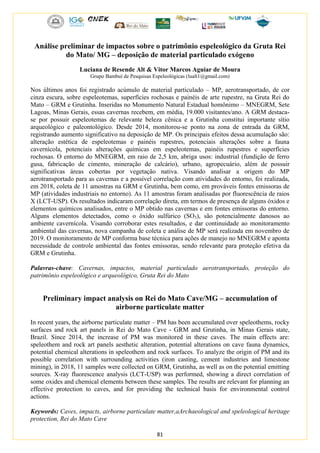 81
Análise preliminar de impactos sobre o patrimônio espeleológico da Gruta Rei
do Mato/ MG – deposição de material particulado exógeno
Luciana de Resende Alt & Vitor Marcos Aguiar de Moura
Grupo Bambuí de Pesquisas Espeleológicas (lualt1@gmail.com)
Nos últimos anos foi registrado acúmulo de material particulado – MP, aerotransportado, de cor
cinza escura, sobre espeleotemas, superfícies rochosas e painéis de arte rupestre, na Gruta Rei do
Mato – GRM e Grutinha. Inseridas no Monumento Natural Estadual homônimo – MNEGRM, Sete
Lagoas, Minas Gerais, essas cavernas recebem, em média, 19.000 visitantes/ano. A GRM destaca-
se por possuir espeleotemas de relevante beleza cênica e a Grutinha constitui importante sítio
arqueológico e paleontológico. Desde 2014, monitorou-se ponto na zona de entrada da GRM,
registrando aumento significativo na deposição de MP. Os principais efeitos dessa acumulação são:
alteração estética de espeleotemas e painéis rupestres, potenciais alterações sobre a fauna
cavernícola, potenciais alterações químicas em espeleotemas, painéis rupestres e superfícies
rochosas. O entorno do MNEGRM, em raio de 2,5 km, abriga usos: industrial (fundição de ferro
gusa, fabricação de cimento, mineração de calcário), urbano, agropecuário, além de possuir
significativas áreas cobertas por vegetação nativa. Visando analisar a origem do MP
aerotransportado para as cavernas e a possível correlação com atividades do entorno, foi realizada,
em 2018, coleta de 11 amostras na GRM e Grutinha, bem como, em prováveis fontes emissoras de
MP (atividades industriais no entorno). As 11 amostras foram analisadas por fluorescência de raios
X (LCT-USP). Os resultados indicaram correlação direta, em termos de presença de alguns óxidos e
elementos químicos analisados, entre o MP obtido nas cavernas e em fontes emissoras do entorno.
Alguns elementos detectados, como o óxido sulfúrico (SO3), são potencialmente danosos ao
ambiente cavernícola. Visando corroborar estes resultados, e dar continuidade ao monitoramento
ambiental das cavernas, nova campanha de coleta e análise de MP será realizada em novembro de
2019. O monitoramento de MP conforma base técnica para ações de manejo no MNEGRM e aponta
necessidade de controle ambiental das fontes emissoras, sendo relevante para proteção efetiva da
GRM e Grutinha.
Palavras-chave: Cavernas, impactos, material particulado aerotransportado, proteção do
patrimônio espeleológico e arqueológico, Gruta Rei do Mato
Preliminary impact analysis on Rei do Mato Cave/MG – accumulation of
airborne particulate matter
In recent years, the airborne particulate matter – PM has been accumulated over speleothems, rocky
surfaces and rock art panels in Rei do Mato Cave - GRM and Grutinha, in Minas Gerais state,
Brazil. Since 2014, the increase of PM was monitored in these caves. The main effects are:
speleothem and rock art panels aesthetic alteration, potential alterations on cave fauna dynamics,
potential chemical alterations in speleothem and rock surfaces. To analyze the origin of PM and its
possible correlation with surrounding activities (iron casting, cement industries and limestone
mining), in 2018, 11 samples were collected on GRM, Grutinha, as well as on the potential emitting
sources. X-ray fluorescence analysis (LCT-USP) was performed, showing a direct correlation of
some oxides and chemical elements between these samples. The results are relevant for planning an
effective protection to caves, and for providing the technical basis for environmental control
actions.
Keywords: Caves, impacts, airborne particulate matter,aArchaeological and speleological heritage
protection, Rei do Mato Cave
 