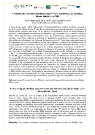 83
Voluntariado como instrumento para proteção e conservação de cavernas,
Gruta Rei do Mato/MG
Luciana de Resende Alt & Vitor Marcos Aguiar de Moura
Grupo Bambuí de Pesquisas Espeleológicas
A Gruta Rei do Mato – GRM está inserida no Monumento Natural Estadual homônimo, município
de Sete Lagoas, Minas Gerais. É uma das principais cavernas turísticas estaduais, recebendo, em
média, 19.000 visitantes/ano, desde 2014. Cavernas são ambientes frágeis, de baixa resiliência e
tendem a acumular registros das alterações ambientais a que são submetidas. O Plano de Manejo da
GRM/ 2010, registrou danos, em diferentes níveis de reversibilidade, sobre depósitos químicos,
clásticos, superfícies rochosas e atributos do patrimônio arqueológico. Somam-se possíveis
alterações microclimáticas e da dinâmica da fauna cavernícola. Esses danos são principalmente
decorrentes de atividades de uso público; da instalação, operação e manutenção da infraestrutura de
visitação (passarelas e iluminação artificial); de atividades poluentes no entorno da GRM. Visando
reduzir danos na caverna, treinar servidores do Instituto Estadual de Florestas de Minas Gerais –
IEF-MG para prevenção na geração de danos e reparação dos mesmos, sensibilizar a comunidade
para importância, fragilidade e necessidade de proteção das cavernas, foi realizado, em setembro de
2018, o I Voluntariado para conservação da GRM. Participaram 12 pessoas, sendo 42% servidores
do IEF-MG, 50% estudantes universitários, 8% funcionários de indústrias do entorno. A atividade
foi coordenada voluntariamente por membros do Grupo Bambuí de Pesquisas Espeleológicas, com
realização institucional e logística do IEF-MG e apoio financeiro da National Speleological
Society/EUA. O Voluntariado mesclou atividades práticas e teóricas, transmitindo base conceitual
sólida sobre as melhores práticas vigentes em conservação de cavernas. As principais ações na
GRM foram a remoção pontual de: material particulado exógeno, advindo de usos do entorno; de
organismos fotossintetizantes, que cresceram na zona afótica, em função da iluminação artificial; de
resíduos sólidos decorrentes da degradação das passarelas. Internacionalmente, ações voluntárias
são relevantes para conservação de cavernas, sendo esse Voluntariado ação pioneira em âmbito
nacional. Devido aos resultados positivos obtidos, a ação será repetida, com periodicidade anual.
Palavras-chave: Cavernas, danos ambientais, conservação, reparação, ações voluntárias, Gruta
Rei do Mato
Volunteering as a tool for cave protection and conservation, Rei do Mato Cave,
Minas Gerais, Brasil
The Rei do Mato Cave - GRM is inserted in the homonymous State Natural Monument protected
area, in Minas Gerais. The cave receives in average 19,000 visitors annually. GRM cave
management plan (2010) registered damages on chemical and clastic deposits, rocky surfaces and
over archaeological heritage. These damages are mainly due to: public use activities, walkway and
artificial lighting infrastructure installation, operation and maintenance, pollutant activities around
GRM. Aiming to reduce damage to the cave, to train State Forest Institute employees, to make the
community aware of the cave importance and fragility, the I Volunteer for Rei do Mato Cave
Conservation was held in September, 2018, counting with 12 participants and two instructors.
Volunteering mixed practical and theoretical activities, conveying a solid conceptual basis on best
cave conservation practices. This Volunteering is a pioneer action in national level. Due to the
positive results obtained, the action will be repeated annually.
Keywords: Caves, impacts, cave conservation, cave repair,voluntary actions, Rei do Mato Cave
 