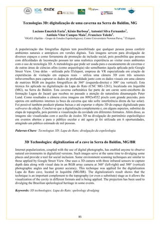 85
Tecnologias 3D: digitalização de uma caverna na Serra do Baldim, MG
Luciano Emerich Faria1
, Kênio Barbosa1
, Antoniel Silva Fernandes1
,
Antônio Vitor Campos Maia2
, Francisco Toledo2
.
1
OGrEE (Opilião – Grupo de Estudos Espeleológicos), Centro Universitário Newton Paiva; 2
ITeleport.
A popularização das fotografias digitais tem possibilitado que qualquer pessoa possa conferir
ambientes naturais e antrópicos em versões digitais. Tais imagens servem para divulgação de
diversos espaços e como ferramenta de promoção da inclusão social, pois possibilita que pessoas
com dificuldades de locomoção possam ter uma realística experiência ao visitar esses ambientes
com o uso de tecnologia 3D. A metodologia que pode ser usada para o escaneamento de cavernas e
de outras áreas de ciências afins (como arqueologia) são semelhantes àquela aplicada pelo Google
Street View. Uma delas – utilizada pela ITeleport, empresa de VR especializada em criação de
experiências de visitação em espaços reais – utiliza uma câmera 3D com três sensores
infravermelhos para capturar os dados de profundidade junto com os dados visuais em uma câmera
de matrizes RGB em ângulos fotográficos de 360° (esquerda-direita) e 300° (na vertical). Esta
técnica foi aplicada na digitalização da Lapa do Rato (CNC MG-1261), localizada em Jequitibá
(MG), na Serra do Baldim. Esta caverna carbonática faz parte de um carste semi-encoberto da
formação Lagoa do Jacaré que recebeu no passado a atenção do naturalista dinamarquês Peter
Lund. Como resultados a câmera criou imagens em 8092x4552 pixels com grande precisão, pois
operou em ambientes internos (a boca da caverna que não sofre interferência direta da luz solar).
Foi possível também produzir plantas baixas e até exportar o objeto 3D do espaço digitalizado para
softwares de edição. Conclui-se que a digitalização complementa e, em alguns aspectos, substitui da
etapa de topografia, pois permite a visualização da cavidade em diferentes formatos. Além disso, as
imagens são visualizadas com o auxílio de óculos 3D na divulgação do patrimônio espeleológico
em eventos abertos e para o público escolar e até agora já foi utilizada em 6 oportunidades,
atingindo um público estimado de mil pessoas.
Palavras-Chave: Tecnologias 3D; Lapa do Rato; divulgação da espeleologia.
3D Technologies: digitalization of a cave in Serra do Baldim, MG/BR
Internet popularization, coupled with the use of digital photographs, has enabled anyone to observe
natural environments in digitalized versions. Such images serve at the same time to divulging some
places and provide a tool for social inclusion. Some environment scanning techniques are similar to
those applied by Google Street View. One uses a 3D camera with three infrared sensors to capture
depth data along with visual data in an RGB array camera at 360° (left-right) and 300° (vertical)
photographic angles and has greater accuracy. This technique was applied for the digitalization
Lapa do Rato cave, located in Jequitibá (MG/BR). The digitalization's result shows that the
technique is an important complement to the topography (or even a substitute) stage as it allows the
visualization of the cavity in different formats and is being applied. The projection has been used to
divulging the Brazilian speleological heritage in some events.
Keywords: 3D technologies; Lapa do Rato; speleology divulging
 