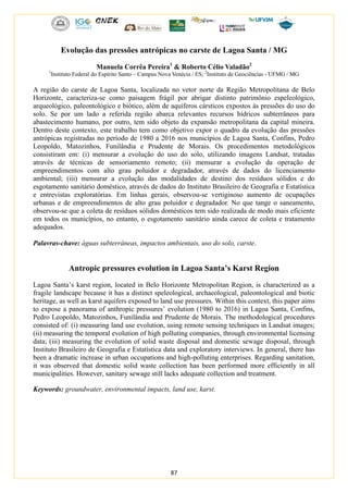 87
Evolução das pressões antrópicas no carste de Lagoa Santa / MG
Manuela Corrêa Pereira1
& Roberto Célio Valadão2
1
Instituto Federal do Espírito Santo – Campus Nova Venécia / ES; 2
Instituto de Geociências - UFMG / MG
A região do carste de Lagoa Santa, localizada no vetor norte da Região Metropolitana de Belo
Horizonte, caracteriza-se como paisagem frágil por abrigar distinto patrimônio espeleológico,
arqueológico, paleontológico e biótico, além de aquíferos cársticos expostos às pressões do uso do
solo. Se por um lado a referida região abarca relevantes recursos hídricos subterrâneos para
abastecimento humano, por outro, tem sido objeto da expansão metropolitana da capital mineira.
Dentro deste contexto, este trabalho tem como objetivo expor o quadro da evolução das pressões
antrópicas registradas no período de 1980 a 2016 nos municípios de Lagoa Santa, Confins, Pedro
Leopoldo, Matozinhos, Funilândia e Prudente de Morais. Os procedimentos metodológicos
consistiram em: (i) mensurar a evolução do uso do solo, utilizando imagens Landsat, tratadas
através de técnicas de sensoriamento remoto; (ii) mensurar a evolução da operação de
empreendimentos com alto grau poluidor e degradador, através de dados do licenciamento
ambiental; (iii) mensurar a evolução das modalidades de destino dos resíduos sólidos e do
esgotamento sanitário doméstico, através de dados do Instituto Brasileiro de Geografia e Estatística
e entrevistas exploratórias. Em linhas gerais, observou-se vertiginoso aumento de ocupações
urbanas e de empreendimentos de alto grau poluidor e degradador. No que tange o saneamento,
observou-se que a coleta de resíduos sólidos domésticos tem sido realizada de modo mais eficiente
em todos os municípios, no entanto, o esgotamento sanitário ainda carece de coleta e tratamento
adequados.
Palavras-chave: águas subterrâneas, impactos ambientais, uso do solo, carste.
Antropic pressures evolution in Lagoa Santa’s Karst Region
Lagoa Santa’s karst region, located in Belo Horizonte Metropolitan Region, is characterized as a
fragile landscape because it has a distinct speleological, archaeological, paleontological and biotic
heritage, as well as karst aquifers exposed to land use pressures. Within this context, this paper aims
to expose a panorama of anthropic pressures’ evolution (1980 to 2016) in Lagoa Santa, Confins,
Pedro Leopoldo, Matozinhos, Funilândia and Prudente de Morais. The methodological procedures
consisted of: (i) measuring land use evolution, using remote sensing techniques in Landsat images;
(ii) measuring the temporal evolution of high polluting companies, through environmental licensing
data; (iii) measuring the evolution of solid waste disposal and domestic sewage disposal, through
Instituto Brasileiro de Geografia e Estatística data and exploratory interviews. In general, there has
been a dramatic increase in urban occupations and high-polluting enterprises. Regarding sanitation,
it was observed that domestic solid waste collection has been performed more efficiently in all
municipalities. However, sanitary sewage still lacks adequate collection and treatment.
Keywords: groundwater, environmental impacts, land use, karst.
 