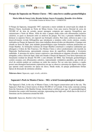 89
Parque da Sapucaia em Montes Claros – MG: uma breve análise geomorfológica
Maria Júlia de Souza Leite; Brenda Stefany Soares Fernandes; Ronaldo Alves Belém
Universidade Estadual de Montes Claros – UNIMONTES
O Parque da Sapucaia, inaugurado 1987, representa a maior unidade de conservação da cidade de
Montes Claros, localizada no Norte de Minas Gerais. Com uma reserva florestal de cerca de
302.000 m² de área de cerrado, possui paisagem composta por aspectos fisiográficos que
caracterizam o Norte de Minas. Além do mais o parque ainda conta com afloramentos rochosos
calcários, os quais se destacam entre os atrativos do parque. Por isso, o presente trabalho busca
destacar os aspectos físicos, em especial sua formação calcária. Para tanto, utilizou-se para o seu
desenvolvimento revisão bibliográfica que introduzem a temática sobre revelo cárstico, estudos
realizados no Parque da Sapucaia, bem como trabalhos desenvolvidos em laboratório. O parque está
situado na Serra do Sapé, uma unidade geomorfológica cujas formações rochosas pertencentes ao
Grupo Bambuí. As formações rochosas do Grupo Bambuí constituem o complexo sedimentar que
abrangem o Cráton do São Francisco. Em Montes Claros o relevo predominante está inserido na
Depressão Sanfranciscana, apresentando extensas áreas de superfícies rebaixadas e levemente
onduladas. A presença de serras é pouco expressiva, mas destacam-se algumas elevações residuais
alongadas, como a Serra do Sapé, onde está situado o Parque da Sapucaia. Essa Serra representa um
lineamento residual de direção NE-SW e com altitudes até 880m. Sua formação geomorfológica
contém escarpas com afloramentos calcários, representando verdadeiros paredões, que devido ao
nível do calcário podem ser contínuos ao redor dos morros. Por ser uma área cárstica, a região
possui uma drenagem basicamente criptorréica em que se observa a presença de alguns vales cegos
que operam como nascentes em época de chuva. Desde modo, no parque predominam formas
típicas de dissecção de estruturas calcárias.
Palavras-chave: Sapucaia, sapé, revelo, calcário.
Sapucaia’s Park in Montes Claros – MG: a brief Geomorphological Analysis
The Sapucaia’s Park, in the city of Montes Claros, is the largest conservation unit in the city. The
Sapucaia’s Park has a forest reserve of about 302.000 m² of Cerrado. It has rocky outcrops coming
from the limestone of the Bambuí Group, formed about a million years ago. It’s geomorphological
formation has scarps with limestone outcrops, representing true high wall, which due to the level of
limestone can be continuous around the hills.
Keywords: Sapucaia, Bambuí relief, limestone.
 