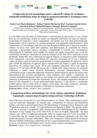 91
Comparação de três metodologias para o cálculo de volume de cavidades:
topografia tradicional, mapa de isópacas (geoprocessamento) e tecnologia a laser
(LiDAR)
Paulo César Horta Rodrigues1
, Nathan Vinícius Martins da Silva2
, Luciano Emerich Faria3
,
Gabriel de Barros4
, Rafael Rodrigues Camargo5
, Roberto Cassimiro5
1
CDTN (Centro de Desenvolvimento da Tecnologia Nuclear – docente e pesquisador), 2
CDTN (Centro de
Desenvolvimento da Tecnologia Nuclear – mestrando), 3
Centro Universitário Newton Paiva; 4
GeoSLAM Ltda,
5
Observatório Espeleológico.
Um dos dados mais relevantes no conhecimento e caracterização de uma caverna é o seu volume.
Para tal, três metodologias podem ser usadas: (a) topografia tradicional, (b) mapa de isópacas -
interpolação de transectos e perfis longitudinais, convertidos para uma base georreferenciada,
(representação 2D de espessuras de camadas geológicas com geometria tridimensional) e, mais
recentemente, (3) a tecnologia Light Detection and Ranging (LiDAR) que se baseia na emissão e
reflexão de feixes laser sobre uma superfície com determinação de quantidade de retorno,
agilizando e prometendo maiores precisões, confiabilidade e conforto para levantamentos
espeleológicos. A finalidade deste trabalho foi realizar um estudo comparativo entre essas três
metodologias no cálculo volumétrico da Gruta do Triângulo (CNC MG-1921), localizada na Serra
da Piedade, Sabará/MG. Para a elaboração do mapa de isópacas, os transectos e perfis longitudinais
foram vetorizados, convertidos para pontos (em intervalos horizontais de 15 cm) e atribuídos
valores de altura a partir da leitura em papel de todas as seções topografadas. O cálculo do volume
pelo LiDAR foi elaborado em gabinete após o escaneamento em campo e a partir de algoritmos
específicos. Os volumes finais foram: 397m³ pela topografia tradicional, 297m³ pelo mapa de
isópacas e 171,2m³ pelo LiDAR. Destaca-se que o método pelas isópacas derivou da topografia
tradicional e, assim, ambos deveriam teoricamente convergir substancialmente, mesmo
considerando-se que a topografia tradicional comumente elabora transectos apenas em trechos mais
representativos das cavernas, privilegiando, assim, ambientes mais amplos e justificando seu
eventual superdimensionamento. Espera-se uma melhor convergência onde a topografia tradicional
represente as dimensões de forma mais equilibrada. Assim, mais estudos comparativos deverão ser
desenvolvidos, buscando-se a devida representatividade estatística. E não obstante a metodologia
LiDAR superar todas as outras duas em rapidez e praticidade, seus custos comerciais, entretanto,
ainda precisarão cair muito até ela poder ser utilizada por espeleólogos autônomos.
Palavras-chave: volume; isópacas; laser; topografia
Comparison of three methodologies for cavity volume calculation: traditional
topography, isopach map (Geoprocessing) and laser technology (LiDAR)
One of the most relevant data in a cave characterization is its volume. Three methodologies can be
used: (a) traditional topography, (b) isopach map - interpolation of transects and longitudinal
profiles, converted to georeferenced bases (2D representation of geological layer thicknesses with
3D geometry) and, more recently, (3) Light Detection and Ranging (LiDAR). The purpose of this
work was to perform a comparative study between these three methodologies in the volumetric
calculation of the Triangle Cave (CNC MG-1921), in Serra da Piedade, Sabará/MG. The final
volumes were: 397m³ by traditional topography, 297m³ by isopach map and 171,2m³ by LiDAR. It
is noteworthy that the isopach method derived from the traditional topography and, thus, both
should theoretically converge substantially. Thus, more comparative studies should be developed.
Whereas LiDAR's methodology outperforms all two in speed and practicality, its commercial costs,
however, will still need to fall sharply until it can be used by freelance speleologists.
Keywords: volume, caves, isopach, laser, topography.
 