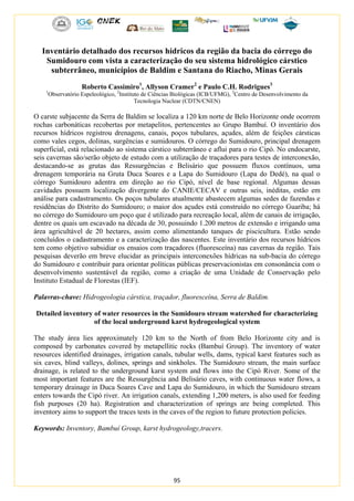 95
Inventário detalhado dos recursos hídricos da região da bacia do córrego do
Sumidouro com vista a caracterização do seu sistema hidrológico cárstico
subterrâneo, municípios de Baldim e Santana do Riacho, Minas Gerais
Roberto Cassimiro1
, Allyson Cramer2
e Paulo C.H. Rodrigues3
1
Observatório Espeleológico, 2
Instituto de Ciências Biológicas (ICB/UFMG), 3
Centro de Desenvolvimento da
Tecnologia Nuclear (CDTN/CNEN)
O carste subjacente da Serra de Baldim se localiza a 120 km norte de Belo Horizonte onde ocorrem
rochas carbonáticas recobertas por metapelitos, pertencentes ao Grupo Bambuí. O inventário dos
recursos hídricos registrou drenagens, canais, poços tubulares, açudes, além de feições cársticas
como vales cegos, dolinas, surgências e sumidouros. O córrego do Sumidouro, principal drenagem
superficial, está relacionado ao sistema cárstico subterrâneo e aflui para o rio Cipó. No endocarste,
seis cavernas são/serão objeto de estudo com a utilização de traçadores para testes de interconexão,
destacando-se as grutas das Ressurgências e Belisário que possuem fluxos contínuos, uma
drenagem temporária na Gruta Duca Soares e a Lapa do Sumidouro (Lapa do Dedé), na qual o
córrego Sumidouro adentra em direção ao rio Cipó, nível de base regional. Algumas dessas
cavidades possuem localização divergente do CANIE/CECAV e outras seis, inéditas, estão em
análise para cadastramento. Os poços tubulares atualmente abastecem algumas sedes de fazendas e
residências do Distrito do Sumidouro; o maior dos açudes está construído no córrego Guariba; há
no córrego do Sumidouro um poço que é utilizado para recreação local, além de canais de irrigação,
dentre os quais um escavado na década de 30, possuindo 1.200 metros de extensão e irrigando uma
área agricultável de 20 hectares, assim como alimentando tanques de piscicultura. Estão sendo
concluídos o cadastramento e a caracterização das nascentes. Este inventário dos recursos hídricos
tem como objetivo subsidiar os ensaios com traçadores (fluoresceína) nas cavernas da região. Tais
pesquisas deverão em breve elucidar as principais interconexões hídricas na sub-bacia do córrego
do Sumidouro e contribuir para orientar políticas públicas preservacionistas em consonância com o
desenvolvimento sustentável da região, como a criação de uma Unidade de Conservação pelo
Instituto Estadual de Florestas (IEF).
Palavras-chave: Hidrogeologia cárstica, traçador, fluoresceína, Serra de Baldim.
Detailed inventory of water resources in the Sumidouro stream watershed for characterizing
of the local underground karst hydrogeological system
The study área lies approximately 120 km to the North of from Belo Horizonte city and is
composed by carbonates covered by metapellitic rocks (Bambuí Group). The inventory of water
resources identified drainages, irrigation canals, tubular wells, dams, typical karst features such as
six caves, blind valleys, dolines, springs and sinkholes. The Sumidouro stream, the main surface
drainage, is related to the underground karst system and flows into the Cipó River. Some of the
most important features are the Ressurgência and Belisário caves, with continuous water flows, a
temporary drainage in Duca Soares Cave and Lapa do Sumidouro, in which the Sumidouro stream
enters towards the Cipó river. An irrigation canals, extending 1,200 meters, is also used for feeding
fish purposes (20 ha). Registration and characterization of springs are being completed. This
inventory aims to support the traces tests in the caves of the region to future protection policies.
Keywords: Inventory, Bambuí Group, karst hydrogeology,tracers.
 