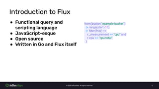 © 2020 InfluxData. All rights reserved. 3
Introduction to Flux
● Functional query and
scripting language
● JavaScript-esqu...