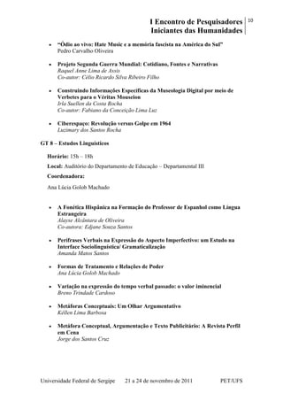 I Encontro de Pesquisadores
Iniciantes das Humanidades
10
Universidade Federal de Sergipe 21 a 24 de novembro de 2011 PET/UFS
“Ódio ao vivo: Hate Music e a memória fascista na América do Sul”
Pedro Carvalho Oliveira
Projeto Segunda Guerra Mundial: Cotidiano, Fontes e Narrativas
Raquel Anne Lima de Assis
Co-autor: Célio Ricardo Silva Ribeiro Filho
Construindo Informações Específicas da Museologia Digital por meio de
Verbetes para o Véritas Mouseion
Irla Suellen da Costa Rocha
Co-autor: Fabiano da Conceição Lima Luz
Ciberespaço: Revolução versus Golpe em 1964
Luzimary dos Santos Rocha
GT 8 – Estudos Linguísticos
Horário: 15h – 18h
Local: Auditório do Departamento de Educação – Departamental III
Coordenadora:
Ana Lúcia Golob Machado
A Fonética Hispânica na Formação do Professor de Espanhol como Língua
Estrangeira
Alayse Alcântara de Oliveira
Co-autora: Edjane Souza Santos
Perífrases Verbais na Expressão do Aspecto Imperfectivo: um Estudo na
Interface Sociolinguística/ Gramaticalização
Amanda Matos Santos
Formas de Tratamento e Relações de Poder
Ana Lúcia Golob Machado
Variação na expressão do tempo verbal passado: o valor iminencial
Breno Trindade Cardoso
Metáforas Conceptuais: Um Olhar Argumentativo
Kéllen Lima Barbosa
Metáfora Conceptual, Argumentação e Texto Publicitário: A Revista Perfil
em Cena
Jorge dos Santos Cruz
 