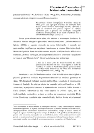 I Encontro de Pesquisadores
Iniciantes das Humanidades
100
Universidade Federal de Sergipe 21 a 24 de novembro de 2011 PET/UFS
para sua ―colonização‖ (Cf. Revista do IHGB, 1908, p.47-8). Numa síntese, Guimarães
assim caracterizaria este processo ocorrido nos oitocentos:
Ao constituir o passado como projeção do presente, e desejo de
futuro, posto que lugar por excelência da realização plena
daquilo apenas insinuado neste tempo presente, a História é
capaz de disciplinar este passado segundo os sentidos
importantes para o presente em construção, conjugando
incertezas e dúvidas próprias de um mundo vivendo em meio a
um turbilhão de mudanças (2003, p.17).
Porém, como discorro mais acima, não somente o pensamento Romântico de
influência francesa emergia no pensamento intelectual brasileiro. Conforme Francisco
Iglésias (2000)3
, o segundo momento da nossa historiografia é marcado por
preocupações científicas que permitem visualizarmos a corrente historicista alemã.
Dentre os expoentes dessa fase renovadora da pesquisa brasileira ele cita o historiador
Francisco Adolfo de Varnhagen, um dos primeiros estudiosos a valorizar o documento
na busca de uma ―História Geral‖. Isto serve, inclusive, para lembrar que:
O fato de o maior polo de desenvolvimento das ideias
germânicas no Brasil ter sido mais visível a partir do núcleo da
Faculdade de Direito do Recife não significa que essas ideias
não se houvessem desenvolvido em outras áreas do território
nacional (NASCIMENTO, 1999, p.120).
Em síntese, a obra de Nascimento muitas vezes recorrida neste texto, explica o
processo que levou à ocultação do pensamento brasileiro de influência germânica do
século XIX. Em grande parte pela ascensão da República e vinculação de pesquisadores
franceses à fundação do principal núcleo da produção intelectual brasileira, a USP.
Além disso, o pesquisador destacou a importância dos estudos de Tobias Barreto e
Sílvio Romero, delimitando-os não como adeptos da política alemã, mas da
intelectualidade, mostrando-os críticos ao modelo de pensamento positivista. Desta
forma, Nascimento contribuiu para a desmistificação da ideia de que só foi possível
3
Em ―Historiadores do Brasil: capítulos de historiografia brasileira‖ (2000), Francisco Iglésias identifica
três momentos principais da trajetória historiográfica brasileira. O primeiro momento vai de 1500 a 1838,
abrangendo trabalhos com teor mais memorialístico e informativo a exemplo de crônicas e relatos de
viagens. O segundo momento surge com a fundação do IHGB em 1838, quando os trabalhos históricos
passam a ter uma maior preocupação com a cientificidade, muito embora ainda coexistissem neste
período os modelos anteriores. O terceiro momento se inicia com a Reforma Francisco Campos em 1931,
cuja atuação contribui para a criação de novos cursos superiores, em especial o de Ciências Sociais.
 