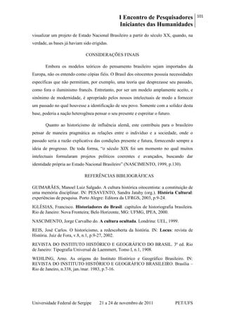 I Encontro de Pesquisadores
Iniciantes das Humanidades
101
Universidade Federal de Sergipe 21 a 24 de novembro de 2011 PET/UFS
visualizar um projeto de Estado Nacional Brasileiro a partir do século XX, quando, na
verdade, as bases já haviam sido erigidas.
CONSIDERAÇÕES FINAIS
Embora os modelos teóricos do pensamento brasileiro sejam importados da
Europa, não os entendo como cópias fiéis. O Brasil dos oitocentos possuía necessidades
específicas que não permitiam, por exemplo, uma teoria que desprezasse seu passado,
como fora o iluminismo francês. Entretanto, por ser um modelo amplamente aceito, e
sinônimo de modernidade, é apropriado pelos nossos intelectuais de modo a fornecer
um passado no qual houvesse a identificação de seu povo. Somente com a solidez desta
base, poderia a nação heterogênea pensar o seu presente e espreitar o futuro.
Quanto ao historicismo de influência alemã, este contribuiu para o brasileiro
pensar de maneira pragmática as relações entre o indivíduo e a sociedade, onde o
passado seria a razão explicativa das condições presente e futura, fornecendo sempre a
ideia de progresso. De toda forma, ―o século XIX foi um momento no qual muitos
intelectuais formularam projetos políticos coerentes e avançados, buscando dar
identidade própria ao Estado Nacional Brasileiro‖ (NASCIMENTO, 1999, p.130).
REFERÊNCIAS BIBLIOGRÁFICAS
GUIMARÃES, Manoel Luiz Salgado. A cultura histórica oitocentista: a constituição de
uma memória disciplinar. IN: PESAVENTO, Sandra Jatahy (org.). História Cultural:
experiências de pesquisa. Porto Alegre: Editora da UFRGS, 2003, p.9-24.
IGLÉSIAS, Francisco. Historiadores do Brasil: capítulos de historiografia brasileira.
Rio de Janeiro: Nova Fronteira; Belo Horizonte, MG: UFMG, IPEA, 2000.
NASCIMENTO, Jorge Carvalho do. A cultura ocultada. Londrina: UEL, 1999.
REIS, José Carlos. O historicismo, a redescoberta da história. IN: Locus: revista de
História. Juiz de Fora, v.8, n.1, p.9-27, 2002.
REVISTA DO INSTITUTO HISTÓRICO E GEOGRÁFICO DO BRASIL. 3ª ed. Rio
de Janeiro: Tipografia Universal de Laemmert, Tomo I, n.1, 1908.
WEHLING, Arno. As origens do Instituto Histórico e Geográfico Brasileiro. IN:
REVISTA DO INSTITUTO HISTÓRICO E GEOGRÁFICO BRASILEIRO. Brasília –
Rio de Janeiro, n.338, jan./mar. 1983, p.7-16.
 