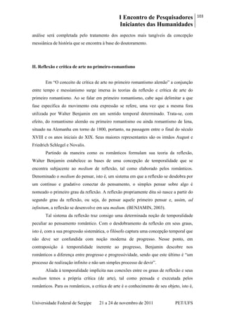 I Encontro de Pesquisadores
Iniciantes das Humanidades
103
Universidade Federal de Sergipe 21 a 24 de novembro de 2011 PET/UFS
análise será completada pelo tratamento dos aspectos mais tangíveis da concepção
messiânica de história que se encontra à base do doutoramento.
II. Reflexão e crítica de arte no primeiro-romantismo
Em ―O conceito de crítica de arte no primeiro romantismo alemão‖ a conjunção
entre tempo e messianismo surge imersa às teorias da reflexão e crítica de arte do
primeiro romantismo. Ao se falar em primeiro romantismo, cabe aqui delimitar a que
fase específica do movimento esta expressão se refere, uma vez que a mesma fora
utilizada por Walter Benjamin em um sentido temporal determinado. Trata-se, com
efeito, do romantismo alemão ou primeiro romantismo ou ainda romantismo de Iena,
situado na Alemanha em torno de 1800, portanto, na passagem entre o final do século
XVIII e os anos iniciais do XIX. Seus maiores representantes são os irmãos August e
Friedrich Schlegel e Novalis.
Partindo da maneira como os românticos formulam sua teoria da reflexão,
Walter Benjamin estabelece as bases de uma concepção de temporalidade que se
encontra subjacente ao medium de reflexão, tal como elaborado pelos românticos.
Denominado o medium do pensar, isto é, um sistema em que a reflexão se desdobra por
um contínuo e gradativo conectar do pensamento, o simples pensar sobre algo é
nomeado o primeiro grau da reflexão. A reflexão propriamente dita só nasce a partir do
segundo grau da reflexão, ou seja, do pensar aquele primeiro pensar e, assim, ad
infinitum, a reflexão se desenvolve em seu medium. (BENJAMIN, 2003).
Tal sistema da reflexão traz consigo uma determinada noção de temporalidade
peculiar ao pensamento romântico. Com o desdobramento da reflexão em seus graus,
isto é, com a sua progressão sistemática, o filósofo captura uma concepção temporal que
não deve ser confundida com noção moderna de progresso. Nesse ponto, em
contraposição à temporalidade inerente ao progresso, Benjamin descobre nos
românticos a diferença entre progresso e progressividade, sendo que este último é ―um
processo de realização infinito e não um simples processo de devir‖.
Aliada à temporalidade implícita nas conexões entre os graus de reflexão e seus
medium temos a própria crítica (de arte), tal como pensada e executada pelos
românticos. Para os românticos, a crítica de arte é o conhecimento de seu objeto, isto é,
 