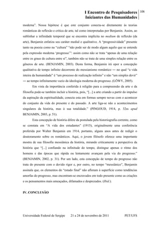 I Encontro de Pesquisadores
Iniciantes das Humanidades
106
Universidade Federal de Sergipe 21 a 24 de novembro de 2011 PET/UFS
moderna‖. Nossa hipótese é que este conjunto conecta-se diretamente às teorias
românticas de reflexão e crítica de arte, tal como interpretadas por Benjamin. Assim, ao
sublinhar a infinidade temporal que se encontra implícita no medium de reflexão (da
arte), Benjamin enfatiza seu caráter medial e qualitativo. A ―progressividade‖ presente
tanto na poesia como na ―cultura‖ ―não pode ser de modo algum aquilo que se entende
pela expressão moderna ‗progresso‘‖: assim como não se trata ―apenas de uma relação
entre os graus de cultura entre si‖, também não se trata de uma simples relação entre os
gêneros de arte. (BENJAMIN, 2003). Desta forma, Benjamin irá opor a concepção
qualitativa de tempo infinito decorrente do messianismo romântico ― no qual ―a vida
inteira da humanidade‖ é ―um processo de realização infinito‖ e não ―um simples devir‖
― ao tempo infinitamente vazio da ideologia moderna do progresso. (LÖWY, 2005).
Em vista da importância conferida à religião para a compreensão da arte e da
filosofia pode-se também incluir a história, pois, ―[...] a arte criando a partir do impulso
da aspiração da espiritualidade, conecta esta em formas sempre novas com o acontecer
do conjunto da vida do presente e do passado. A arte liga-se não a acontecimentos
singulares da história, mas à sua totalidade.‖ (PINGOUD, 1914, p. 32ss apud
BENJAMIN, 2003, p. 51).
Esta concepção de história difere da postulada pela historiografia corrente, como
se constata em ―A vida dos estudantes‖ (1915), originalmente uma conferência
proferida por Walter Benjamin em 1914, portanto, alguns anos antes de redigir o
doutoramento sobre os românticos. Aqui, o jovem filósofo oferece uma importante
mostra de sua filosofia messiânica da história, mirando criticamente a perspectiva da
história que ―[...] confiando na infinitude do tempo, distingue apenas o ritmo dos
homens e das épocas que rápida ou lentamente avançam pela via do progresso.‖
(BENJAMIN, 2002, p. 31). Por um lado, esta concepção de tempo do progresso não
trata do presente com o devido rigor e, por outro, no tempo ―messiânico‖, Benjamin
assinala que, os elementos do ―estado final‖ não afloram à superfície como tendências
amorfas do progresso, mas encontram-se encravados em todo presente como as criações
e os pensamentos mais ameaçados, difamados e desprezados. (Ibid.).
IV. CONCLUSÃO
 