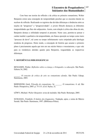 I Encontro de Pesquisadores
Iniciantes das Humanidades
107
Universidade Federal de Sergipe 21 a 24 de novembro de 2011 PET/UFS
Com base nas teorias da reflexão e da crítica no primeiro romantismo, Walter
Benjamin extrai uma concepção de temporalidade peculiar que se encontra latente no
medium de reflexão. Realizando os registros das devidas diferenças e distâncias entre as
noções de ―progresso‖ e ―progressividade‖, o jovem filósofo destacou as diferentes
temporalidades que lhes são subjacentes. Assim, com relação à crítica das obras de arte,
Benjamin destaca a infinidade temporal aí presente. Neste caso, permite-se pensar o
caráter medial e qualitativo da temporalidade, em franca oposição ao tempo como mero
―processo de devir‖, tal como no tempo infinitamente vazio estipulado pela ideologia
moderna do progresso. Deste modo, a concepção de história que assume o primeiro
plano é precisamente aquela que tem em seu núcleo básico o messianismo, o que vale
para os românticos alemães quanto para Benjamin, resguardadas as respectivas
diferenças.
V. REFERÊNCIAS BIBLIOGRÁFICAS
BENJAMIN, Walter. Reflexões sobre a criança, o brinquedo e a educação. São Paulo:
Editora 34, 2002.
______. O conceito de crítica de arte no romantismo alemão. São Paulo: Edusp;
Iluminuras, 2003.
BORNHEIM, Gerd. Filosofia do romantismo. In: ______. O romantismo. 4. ed. São
Paulo: Perspectiva, 2005. p. 75-111. (Col. Stylus, 3).
LÖWY, Michael. Walter Benjamin: aviso de incêndio. São Paulo: Boitempo, 2005.
SCHLEGEL, Friedrich. O dialeto dos fragmentos. Tradução, apres. e notas de Márcio
Suzuki. São Paulo: Iluminuras, 1997. (Biblioteca Pólen).
 