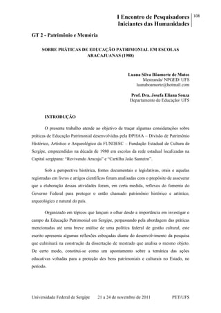 I Encontro de Pesquisadores
Iniciantes das Humanidades
108
Universidade Federal de Sergipe 21 a 24 de novembro de 2011 PET/UFS
GT 2 - Patrimônio e Memória
SOBRE PRÁTICAS DE EDUCAÇÃO PATRIMONIAL EM ESCOLAS
ARACAJUANAS (1988)
Luana Silva Bôamorte de Matos
Mestranda/ NPGED/ UFS
luanaboamorte@hotmail.com
Prof. Dra. Josefa Eliana Souza
Departamento de Educação/ UFS
INTRODUÇÃO
O presente trabalho atende ao objetivo de traçar algumas considerações sobre
práticas de Educação Patrimonial desenvolvidas pela DPHAA – Divisão de Patrimônio
Histórico, Artístico e Arqueológico da FUNDESC – Fundação Estadual de Cultura de
Sergipe, empreendidas na década de 1980 em escolas da rede estadual localizadas na
Capital sergipana: ―Revivendo Aracaju‖ e ―Cartilha João Santeiro‖.
Sob a perspectiva histórica, fontes documentais e legislativas, orais e aquelas
registradas em livros e artigos científicos foram analisadas com o propósito de asseverar
que a elaboração dessas atividades foram, em certa medida, reflexos do fomento do
Governo Federal para proteger o então chamado patrimônio histórico e artístico,
arqueológico e natural do país.
Organizado em tópicos que lançam o olhar desde a importância em investigar o
campo da Educação Patrimonial em Sergipe, perpassando pela abordagem das práticas
mencionadas até uma breve análise de uma política federal de gestão cultural, este
escrito apresenta algumas reflexões esboçadas diante do desenvolvimento da pesquisa
que culminará na construção da dissertação de mestrado que analisa o mesmo objeto.
De certo modo, constitui-se como um apontamento sobre a temática das ações
educativas voltadas para a proteção dos bens patrimoniais e culturais no Estado, no
período.
 