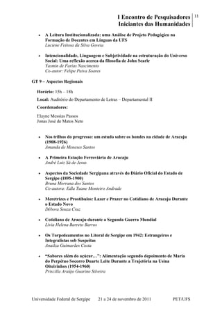 I Encontro de Pesquisadores
Iniciantes das Humanidades
11
Universidade Federal de Sergipe 21 a 24 de novembro de 2011 PET/UFS
A Leitura Institucionalizada: uma Análise de Projeto Pedagógico na
Formação de Docentes em Línguas da UFS
Luciene Feitosa da Silva Goveia
Intencionalidade, Linguagem e Subjetividade na estruturação do Universo
Social: Uma reflexão acerca da filosofia de John Searle
Yasmin de Farias Nascimento
Co-autor: Felipe Paiva Soares
GT 9 – Aspectos Regionais
Horário: 15h – 18h
Local: Auditório do Departamento de Letras – Departamental II
Coordenadores:
Elayne Messias Passos
Jonas José de Matos Neto
Nos trilhos do progresso: um estudo sobre os bondes na cidade de Aracaju
(1908-1926)
Amanda de Meneses Santos
A Primeira Estação Ferroviária de Aracaju
André Luiz Sá de Jesus
Aspectos da Sociedade Sergipana através do Diário Oficial do Estado de
Sergipe (1895-1900)
Bruna Morrana dos Santos
Co-autora: Edla Tuane Monteiro Andrade
Meretrizes e Prostíbulos: Lazer e Prazer no Cotidiano de Aracaju Durante
o Estado Novo
Débora Souza Cruz
Cotidiano de Aracaju durante a Segunda Guerra Mundial
Lívia Helena Barreto Barros
Os Torpedeamentos no Litoral de Sergipe em 1942: Estrangeiros e
Integralistas sob Suspeitas
Anailza Guimarães Costa
“Sabores além do açúcar…”: Alimentação segundo depoimento de Maria
do Perpétuo Socorro Duarte Leite Durante a Trajetória na Usina
Oiteirinhos (1954-1960)
Priscilla Araújo Guarino Silveira
 
