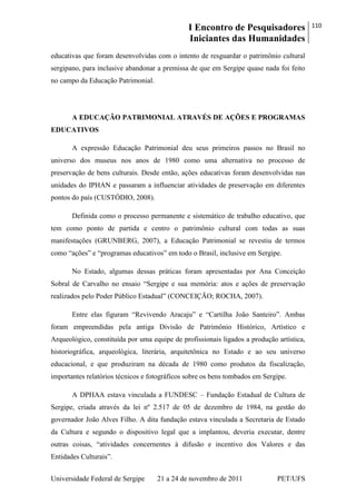 I Encontro de Pesquisadores
Iniciantes das Humanidades
110
Universidade Federal de Sergipe 21 a 24 de novembro de 2011 PET/UFS
educativas que foram desenvolvidas com o intento de resguardar o patrimônio cultural
sergipano, para inclusive abandonar a premissa de que em Sergipe quase nada foi feito
no campo da Educação Patrimonial.
A EDUCAÇÃO PATRIMONIAL ATRAVÉS DE AÇÕES E PROGRAMAS
EDUCATIVOS
A expressão Educação Patrimonial deu seus primeiros passos no Brasil no
universo dos museus nos anos de 1980 como uma alternativa no processo de
preservação de bens culturais. Desde então, ações educativas foram desenvolvidas nas
unidades do IPHAN e passaram a influenciar atividades de preservação em diferentes
pontos do país (CUSTÓDIO, 2008).
Definida como o processo permanente e sistemático de trabalho educativo, que
tem como ponto de partida e centro o patrimônio cultural com todas as suas
manifestações (GRUNBERG, 2007), a Educação Patrimonial se revestiu de termos
como ―ações‖ e ―programas educativos‖ em todo o Brasil, inclusive em Sergipe.
No Estado, algumas dessas práticas foram apresentadas por Ana Conceição
Sobral de Carvalho no ensaio ―Sergipe e sua memória: atos e ações de preservação
realizados pelo Poder Público Estadual‖ (CONCEIÇÃO; ROCHA, 2007).
Entre elas figuram ―Revivendo Aracaju‖ e ―Cartilha João Santeiro‖. Ambas
foram empreendidas pela antiga Divisão de Patrimônio Histórico, Artístico e
Arqueológico, constituída por uma equipe de profissionais ligados a produção artística,
historiográfica, arqueológica, literária, arquitetônica no Estado e ao seu universo
educacional, e que produziram na década de 1980 como produtos da fiscalização,
importantes relatórios técnicos e fotográficos sobre os bens tombados em Sergipe.
A DPHAA estava vinculada a FUNDESC – Fundação Estadual de Cultura de
Sergipe, criada através da lei nº 2.517 de 05 de dezembro de 1984, na gestão do
governador João Alves Filho. A dita fundação estava vinculada a Secretaria de Estado
da Cultura e segundo o dispositivo legal que a implantou, deveria executar, dentre
outras coisas, ―atividades concernentes à difusão e incentivo dos Valores e das
Entidades Culturais‖.
 