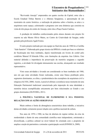 I Encontro de Pesquisadores
Iniciantes das Humanidades
111
Universidade Federal de Sergipe 21 a 24 de novembro de 2011 PET/UFS
―Revivendo Aracaju‖ empreendeu em quatro escolas da Capital, entre elas a
Escola Estadual Tobias Barreto e o Atheneu Sergipense, a apresentação de um
mostruário do centro histórico, a realização de palestras sobre a história, as artes e a
arquitetura neste espaço, culminando o programa com uma dinâmica que consistia na
visita de três praças do centro de Aracaju, entre elas a Praça Fausto Cardoso.
A produção de trabalhos confeccionados pelos alunos durante este projeto foi
exposta na sala Mestre Olívio Matos, no Centro de Criatividade de Sergipe, então
gestado pela professora Agalé Fontes.
O outro projeto realizado por esta equipe no final dos anos de 1980 foi a Cartilha
―João Santeiro‖. Elaborada pelo grupo técnico da DPHAA e tendo por base os relatórios
de fiscalização dos bens tombados, depois transformada em livreto de cordel pelo
cordelista Manoel D´Almeida Filho, com ilustrações da arquiteta Ana Libório. Este
material defendia a importância da preservação da memória sergipana e segundo
registros, a atividade foi divulgada intensamente nas escolas, alcançando um resultado
representativo.
Visto essas atividades e levando em considerando os bens tombados até 1988,
ano em que estas atividades foram realizadas, existe uma franca predileção pelos
segmentos dominantes, as elites, e predominância dos exemplares da arquitetura civil e
religiosa (ALVES, 2008). Assim, é possível afirmar a existência nesse momento de uma
Educação Patrimonial tradicional caracterizada pela imposição de uma identidade e
memória únicas exemplificadas unicamente por bens relacionados ao Estado e aos
grupos dominantes (OLIVEIRA, 2011).
A POLÍTICA NACIONAL DE PATRIMONIO E SUA POSSIVEL
RELAÇÃO COM AS AÇÕES SERGIPANAS
Muito embora o limite de abrangência característico deste trabalho, a iniciativa
destas atividades certamente possui relação com a política nacional de cultura.
Nos anos de 1970 e 1980, na fase de abertura do regime militar, da crise da
modernidade e diante de uma comunidade cientifica mais independente, estruturada e
diversificada, a política cultural no nível federal foi orientada com o propósito de
ampliar a noção de patrimônio e estimular a participação social (FONSECA, 2009).
 