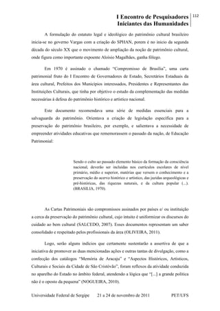 I Encontro de Pesquisadores
Iniciantes das Humanidades
112
Universidade Federal de Sergipe 21 a 24 de novembro de 2011 PET/UFS
A formulação do estatuto legal e ideológico do patrimônio cultural brasileiro
inicia-se no governo Vargas com a criação do SPHAN, porem é no inicio da segunda
década do século XX que o movimento de ampliação da noção de patrimônio cultural,
onde figura como importante expoente Aloísio Magalhães, ganha fôlego.
Em 1970 é assinado o chamado ―Compromisso de Brasília‖, uma carta
patrimonial fruto do I Encontro de Governadores de Estado, Secretários Estaduais da
área cultural, Prefeitos dos Municípios interessados, Presidentes e Representantes das
Instituições Culturais, que tinha por objetivo o estudo da complementação das medidas
necessárias à defesa do patrimônio histórico e artístico nacional.
Este documento recomendava uma série de medidas essenciais para a
salvaguarda do patrimônio. Orientava a criação de legislação específica para a
preservação do patrimônio brasileiro, por exemplo, e salientava a necessidade de
empreender atividades educativas que rememorassem o passado da nação, de Educação
Patrimonial:
Sendo o culto ao passado elemento básico da formação da consciência
nacional, deverão ser incluídas nos currículos escolares de nível
primário, médio e superior, matérias que versem o conhecimento e a
preservação do acervo histórico e artístico, das jazidas arqueológicas e
pré-históricas, das riquezas naturais, e da cultura popular (...).
(BRASILIA, 1970).
As Cartas Patrimoniais são compromissos assinados por países e/ ou instituição
a cerca da preservação do patrimônio cultural, cujo intuito é uniformizar os discursos do
cuidado ao bem cultural (SALCEDO, 2007). Esses documentos representam um saber
consolidado e respeitado pelos profissionais da área (OLIVEIRA, 2011).
Logo, serão alguns indícios que certamente sustentarão a assertiva de que a
iniciativa de promover as duas mencionadas ações e outras tantas de divulgação, como a
confecção dos catálogos ―Memória de Aracaju‖ e ―Aspectos Históricos, Artísticos,
Culturais e Sociais da Cidade de São Cristóvão‖, foram reflexos da atividade conduzida
no aparelho do Estado no âmbito federal, atendendo a lógica que ―[...] a grande política
não é o oposto da pequena‖ (NOGUEIRA, 2010).
 