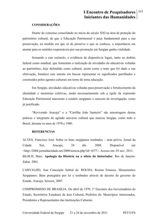 I Encontro de Pesquisadores
Iniciantes das Humanidades
113
Universidade Federal de Sergipe 21 a 24 de novembro de 2011 PET/UFS
CONSIDERAÇÕES
Diante do consenso consolidado no inicio do século XXI na área de proteção do
patrimônio cultural, de que a Educação Patrimonial é peça fundamental para a sua
preservação, na medida em que só de preserva o que se conhece, a importância em
atentar para os sentidos responsáveis por sua promoção em Sergipe ganha vitalidade.
Somando a este estímulo, a evidência de dispositivos legais, tanto no âmbito
federal como estadual, que fomentam a realização de atividades de educativas voltadas
ao patrimônio, hoje defendido como cultural, assim como o trato que foi dado a sua
efetivação, fortalece este intento em buscar representar os significados partilhados e
construídos pelos agentes culturais em torno do tema educação.
Em Sergipe, atividades educativas voltadas para preservação e fortalecimento da
identidade e memórias coletivas, mnão necessariamente sob a égide da expressão
Educação Patrimonial marcaram o cenário sergipano e carecem de investigação, como
já justificado.
―Revivendo Aracaju‖ e a ―Cartilha João Santeiro‖ são amostragens destas
práticas e integrante do agitado universo cultural que marcou Sergipe, como todo o
Brasil, durante os anos de 1970 e 1980.
REFERENCIAS
ALVES, Francisco José. Sobre os bens sergipanos tombados – nota prévia. Jornal da
Cidade Net, Aracaju, 24 abr. 2008. Disponível em
<http://2008.jornaldacidade.net/2008/noticia.php?id=1677>. Acesso em: 03 nov. 2011.
BLOCH, Marc. Apologia da História ou o ofício do historiador. Rio de Janeiro:
Zahar. 2001.
CARVALHO, Ana Conceição Sobral de. ROCHA, Rosina Fonseca. Monumentos
Sergipanos: Bens protegidos por lei e tombados através de decreto do governo do
Estado. Aracaju: Sercore, 2007.
COMPROMISSO DE BRASÍLIA. De abril de 1970. 1º Encontro dos Governadores de
Estado, Secretários Estaduais da área Cultural, Prefeitos de. Municípios interessados,
Presidentes e Representantes das Instituições Culturais
 