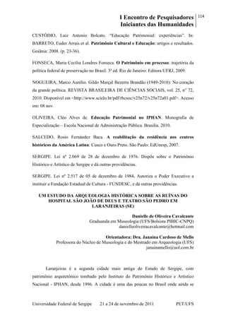 I Encontro de Pesquisadores
Iniciantes das Humanidades
114
Universidade Federal de Sergipe 21 a 24 de novembro de 2011 PET/UFS
CUSTÓDIO, Luiz Antonio Bolcato. ―Educação Patrimonial: experiências‖. In:
BARRETO, Euder Arrais et al. Patrimônio Cultural e Educação: artigos e resultados.
Goiânia: 2008. (p. 23-36).
FONSECA, Maria Cecília Londres Fonseca. O Patrimônio em processo: trajetória da
política federal de preservação no Brasil. 3ª ed. Rio de Janeiro: Editora UFRJ, 2009.
NOGUEIRA, Marco Aurélio. Gildo Marçal Bezerra Brandão (1949-2010): No coração
da grande política. REVISTA BRASILEIRA DE CIÊNCIAS SOCIAIS, vol. 25, n° 72,
2010. Disponível em <http://www.scielo.br/pdf/rbcsoc/v25n72/v25n72a01.pdf>. Acesso
em: 08 nov.
OLIVEIRA, Cléo Alves de. Educação Patrimonial no IPHAN. Monografia de
Especialização – Escola Nacional de Administração Pública. Brasilia. 2010.
SALCEDO, Rosio Fernández Baca. A reabilitação da residência nos centros
históricos da América Latina: Cusco e Ouro Preto. São Paulo: EdUnesp, 2007.
SERGIPE. Lei nº 2.069 de 28 de dezembro de 1976. Dispõe sobre o Patrimônio
Histórico e Artístico de Sergipe e dá outras providências.
SERGIPE. Lei nº 2.517 de 05 de dezembro de 1984. Autoriza o Poder Executivo a
instituir a Fundação Estadual de Cultura - FUNDESC, e dá outras providências.
UM ESTUDO DA ARQUEOLOGIA HISTÓRICA SOBRE AS RUÍNAS DO
HOSPITAL SÃO JOÃO DE DEUS E TEATRO SÃO PEDRO EM
LARANJEIRAS (SE)
Danielle de Oliveira Cavalcante
Graduanda em Museologia (UFS/Bolsista PIBIC-CNPQ)
danielleoliveiracavalcante@hotmail.com
Orientadora: Dra. Janaina Cardoso de Mello
Professora do Núcleo de Museologia e do Mestrado em Arqueologia (UFS)
janainamello@uol.com.br
Laranjeiras é a segunda cidade mais antiga do Estado de Sergipe, com
patrimônio arquitetônico tombado pelo Instituto do Patrimônio Histórico e Artístico
Nacional - IPHAN, desde 1996. A cidade é uma das poucas no Brasil onde ainda se
 