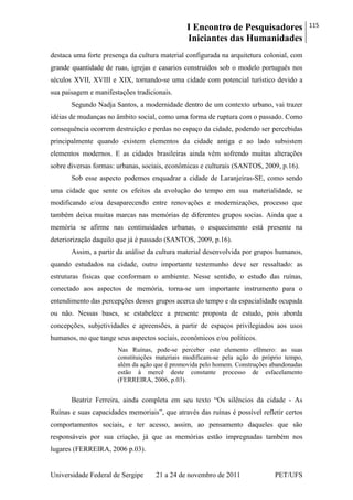 I Encontro de Pesquisadores
Iniciantes das Humanidades
115
Universidade Federal de Sergipe 21 a 24 de novembro de 2011 PET/UFS
destaca uma forte presença da cultura material configurada na arquitetura colonial, com
grande quantidade de ruas, igrejas e casarios construídos sob o modelo português nos
séculos XVII, XVIII e XIX, tornando-se uma cidade com potencial turístico devido a
sua paisagem e manifestações tradicionais.
Segundo Nadja Santos, a modernidade dentro de um contexto urbano, vai trazer
idéias de mudanças no âmbito social, como uma forma de ruptura com o passado. Como
consequência ocorrem destruição e perdas no espaço da cidade, podendo ser percebidas
principalmente quando existem elementos da cidade antiga e ao lado subsistem
elementos modernos. E as cidades brasileiras ainda vêm sofrendo muitas alterações
sobre diversas formas: urbanas, sociais, econômicas e culturais (SANTOS, 2009, p.16).
Sob esse aspecto podemos enquadrar a cidade de Laranjeiras-SE, como sendo
uma cidade que sente os efeitos da evolução do tempo em sua materialidade, se
modificando e/ou desaparecendo entre renovações e modernizações, processo que
também deixa muitas marcas nas memórias de diferentes grupos socias. Ainda que a
memória se afirme nas continuidades urbanas, o esquecimento está presente na
deteriorização daquilo que já é passado (SANTOS, 2009, p.16).
Assim, a partir da análise da cultura material desenvolvida por grupos humanos,
quando estudados na cidade, outro importante testemunho deve ser ressaltado: as
estruturas físicas que conformam o ambiente. Nesse sentido, o estudo das ruínas,
conectado aos aspectos de memória, torna-se um importante instrumento para o
entendimento das percepções desses grupos acerca do tempo e da espacialidade ocupada
ou não. Nessas bases, se estabelece a presente proposta de estudo, pois aborda
concepções, subjetividades e apreensões, a partir de espaços privilegiados aos usos
humanos, no que tange seus aspectos sociais, econômicos e/ou políticos.
Nas Ruínas, pode-se perceber este elemento efêmero: as suas
constituições materiais modificam-se pela ação do próprio tempo,
além da ação que é promovida pelo homem. Construções abandonadas
estão à mercê deste constante processo de esfacelamento
(FERREIRA, 2006, p.03).
Beatriz Ferreira, ainda completa em seu texto ―Os silêncios da cidade - As
Ruínas e suas capacidades memoriais‖, que através das ruínas é possível refletir certos
comportamentos sociais, e ter acesso, assim, ao pensamento daqueles que são
responsáveis por sua criação, já que as memórias estão impregnadas também nos
lugares (FERREIRA, 2006 p.03).
 