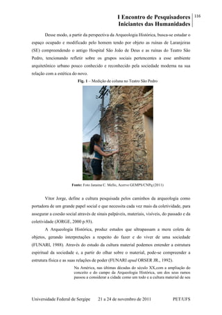 I Encontro de Pesquisadores
Iniciantes das Humanidades
116
Universidade Federal de Sergipe 21 a 24 de novembro de 2011 PET/UFS
Desse modo, a partir da perspectiva da Arqueologia Histórica, busca-se estudar o
espaço ocupado e modificado pelo homem tendo por objeto as ruínas de Laranjeiras
(SE) compreendendo o antigo Hospital São João de Deus e as ruínas do Teatro São
Pedro, tencionando refletir sobre os grupos sociais pertencentes a esse ambiente
arquitetônico urbano pouco conhecido e reconhecido pela sociedade moderna na sua
relação com a estética do novo.
Fig. 1 – Medição de coluna no Teatro São Pedro
Fonte: Foto Janaina C. Mello, Acervo GEMPS/CNPq (2011)
Vítor Jorge, define a cultura pesquisada pelos caminhos da arqueologia como
portadora de um grande papel social e que necessita cada vez mais da coletividade, para
assegurar a coesão social através de sinais palpáveis, materiais, visíveis, do passado e da
coletividade (JORGE, 2000 p.93).
A Arqueologia Histórica, produz estudos que ultrapassam a mera coleta de
objetos, gerando interpretações a respeito do fazer e do viver de uma sociedade
(FUNARI, 1988). Através do estudo da cultura material podemos entender a estrutura
espiritual da sociedade e, a partir do olhar sobre o material, pode-se compreender a
estrutura física e as suas relações de poder (FUNARI apud ORSER JR., 1992).
Na América, nas últimas décadas do século XX,com a ampliação do
conceito e do campo da Arqueologia Histórica, um dos seus ramos
passou a considerar a cidade como um todo e a cultura material de seu
 