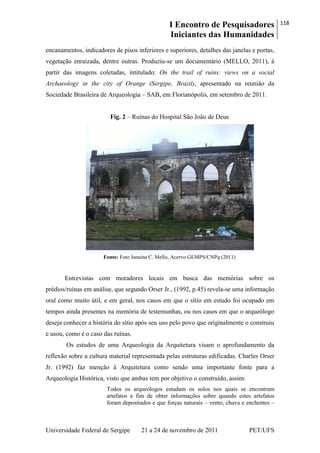 I Encontro de Pesquisadores
Iniciantes das Humanidades
118
Universidade Federal de Sergipe 21 a 24 de novembro de 2011 PET/UFS
encanamentos, indicadores de pisos inferiores e superiores, detalhes das janelas e portas,
vegetação enraizada, dentre outras. Produziu-se um documentário (MELLO, 2011), á
partir das imagens coletadas, intitulado: On the trail of ruins: views on a social
Archaeology in the city of Orange (Sergipe, Brazil), apresentado na reunião da
Sociedade Brasileira de Arqueologia – SAB, em Florianópolis, em setembro de 2011.
Fig. 2 – Ruínas do Hospital São João de Deus
Fonte: Foto Janaina C. Mello, Acervo GEMPS/CNPq (2011)
Entrevistas com moradores locais em busca das memórias sobre os
prédios/ruínas em análise, que segundo Orser Jr., (1992, p.45) revela-se uma informação
oral como muito útil, e em geral, nos casos em que o sítio em estudo foi ocupado em
tempos ainda presentes na memória de testemunhas, ou nos casos em que o arqueólogo
deseja conhecer a história do sítio após seu uso pelo povo que originalmente o construiu
e usou, como é o caso das ruínas.
Os estudos de uma Arqueologia da Arquitetura visam o aprofundamento da
reflexão sobre a cultura material representada pelas estruturas edificadas. Charles Orser
Jr. (1992) faz menção à Arquitetura como sendo uma importante fonte para a
Arqueologia Histórica, visto que ambas tem por objetivo o construído, assim:
Todos os arqueólogos estudam os solos nos quais se encontram
artefatos a fim de obter informações sobre quando estes artefatos
foram depositados e que forças naturais – vento, chuva e enchentes –
 