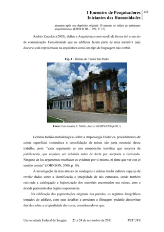 I Encontro de Pesquisadores
Iniciantes das Humanidades
119
Universidade Federal de Sergipe 21 a 24 de novembro de 2011 PET/UFS
atuaram após seu depósito original. O mesmo se refere às estruturas
arquitetônicas. (ORSER JR., 1992, P. 37)
Andrés Zarankin (2002), define a Arquitetura como sendo de forma útil e um ato
de comunicação. Considerando que os edifícios fazem parte de uma narrativa cujo
discurso está representado na arquitetura como um tipo de linguagem não-verbal.
Fig. 3 – Ruínas do Teatro São Pedro
Fonte: Foto Janaina C. Mello, Acervo GEMPS/CNPq (2011)
Leituras teórico-metodológicas sobre a Arqueologia Histórica, procedimentos de
coleta superficial sistemática e consolidação de ruínas são parte essencial desse
trabalho, pois: ―cada argumento es una proposición teorética que necesita de
justificación, que requiere ser debatida antes de darla por aceptada o rechazada.
Ninguno de los argumentos reseñados es evidente por sí mismo, ni tiene que ver con el
sentido común‖ (JOHNSON, 2000, p. 18).
A investigação da área através de sondagens e coletas trarão indícios capazes de
revelar dados sobre a identificação e integridade de tais estruturas, sendo também
realizada a catalogação e higienização dos materiais encontrados nas ruínas, com a
devida permissão dos órgãos responsáveis.
Na edificação das pigmentações originais das paredes, os registros fotográficos
tomados do edifício, com seus detalhes e arredores e filmagens poderão descortinar
dúvidas sobre a originalidade das cores, considerando-se que:
 