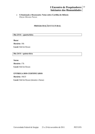 I Encontro de Pesquisadores
Iniciantes das Humanidades
12
Universidade Federal de Sergipe 21 a 24 de novembro de 2011 PET/UFS
Urbanização e Desencanto: Notas sobre Cartilha do Silêncio
Elayne Messias Passos
PROGRAMAÇÃO CULTURAL
Dia 23/11 – quarta-feira
Bazar
Horário: 18h
Local: Hall do Resun
Dia 24/11 - quinta-feira
Sarau
Horário: 17h
Local: Hall do Resun
ENTREGA DOS CERTIFICADOS
Horário: 18h35
Local: Hall do Resun (durante o Sarau)
 