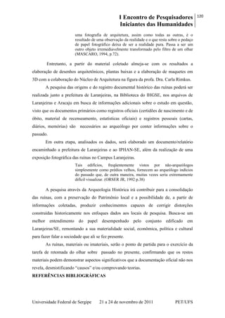 I Encontro de Pesquisadores
Iniciantes das Humanidades
120
Universidade Federal de Sergipe 21 a 24 de novembro de 2011 PET/UFS
uma fotografia de arquitetura, assim como todas as outras, é o
resultado de uma observação da realidade e o que resta sobre o pedaço
de papel fotográfico deixa de ser a realidade pura. Passa a ser um
outro objeto irremediavelmente transformado pelo filtro de um olhar
(MASCARO, 1994, p.72).
Entretanto, a partir do material coletado almeja-se com os resultados a
elaboração de desenhos arquitetônicos, plantas baixas e a elaboração de maquetes em
3D com a colaboração do Núcleo de Arquitetura na figura da profa. Dra. Carla Rimkus.
A pesquisa das origens e do registro documental histórico das ruínas poderá ser
realizada junto a prefeitura de Laranjeiras, na Biblioteca do IHGSE, nos arquivos de
Laranjeiras e Aracaju em busca de informações adicionais sobre o estudo em questão,
visto que os documentos primários como registros oficiais (certidões de nascimento e de
óbito, material de recenseamento, estatísticas oficiais) e registros pessoais (cartas,
diários, memórias) são necessários ao arqueólogo por conter informações sobre o
passado.
Em outra etapa, analisados os dados, será elaborado um documento/relatório
encaminhado a prefeitura de Laranjeiras e ao IPHAN-SE, além da realização de uma
exposição fotográfica das ruínas no Campus Laranjeiras.
Tais edifícios, freqüentemente vistos por não-arqueólogos
simplesmente como prédios velhos, fornecem ao arqueólogo indícios
do passado que, de outra maneira, muitas vezes seria extremamente
difícil visualizar. (ORSER JR, 1992 p.38)
A pesquisa através da Arqueologia Histórica irá contribuir para a consolidação
das ruínas, com a preservação do Patrimônio local e a possibilidade de, a partir de
informações coletadas, produzir conhecimentos capazes de corrigir distorções
construídas historicamente nos enfoques dados aos locais de pesquisa. Busca-se um
melhor entendimento do papel desempenhado pelo conjunto edificado em
Laranjeiras/SE, remontando a sua materialidade social, econômica, política e cultural
para fazer falar a sociedade que ali se fez presente.
As ruínas, materiais ou imateriais, serão o ponto de partida para o exercício da
tarefa de retomada do olhar sobre passado no presente, confirmando que os restos
materiais podem demonstrar aspectos significativos que a documentação oficial não nos
revela, desmistificando ―causos‖ e/ou comprovando teorias.
REFERÊNCIAS BIBLIOGRÁFICAS
 
