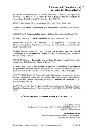 I Encontro de Pesquisadores
Iniciantes das Humanidades
121
Universidade Federal de Sergipe 21 a 24 de novembro de 2011 PET/UFS
FERREIRA, Beatriz Rodrigues. Os Silêncios da Cidade - As Ruínas e suas capacidades
memoriais. In: Anais do V encontro do Núcleo Regional Sul da Sociedade de
Arqueologia Brasileira – SAB/ Rio Grande – RS: SAB, 2006.
FUNARI, Pedro Paulo Abreu. Arqueologia. São Paulo: Editora Ática, 1988.
JOHNSON, M. Teoria Arqueológica, Una introduccion. Barcelona: Ariel Historia,
2000.
JORGE, Vítor O. Arqueologia Património e Cultura. Lisboa: Instituto Piaget, 2000.
LEMOS, Carlos A. C., O que é Patrimônio. São Paulo: Brasiliense, 1985.
MASCARO, Cristiano. A fotografia e a arquitetura. Dissertação de
Mestrado/Faculdade de Arquitetura e Urbanismo da Universidade de São Paulo. São
Paulo: FAU-USP, 1994.
MELLO, Janaina Cardoso de (Prod.). On the trail of ruins: views on a social
Archaeology in the city of Orange (Sergipe, Brazil). Documentário (20‘). Laranjeiras:
GEMPS/CNPq – UFS, 2011.
ORSER JR, Charles E. Introdução à Arqueologia Histórica. Tradução Pedro Paulo
Abreu Funari. Belo Horizonte: Oficina de Livros,1992.
SANTOS, Nadja Ferreira. Interface entre arquitetura e Arqueologia na preservação
do patrimônio cultural urbano. Dissertação de Mestrado em Memória Social e
Patrimônio Cultural/ Universidade Federal de Pelotas. Pelotas: UFPel, 2009. 156f.
SCHÁVELZON, Daniel. El Futuro do Pasado: Indagaciones en arqueología urbana.
Cuidad y Ciudadanos: Aporte para lãs ensenãnza Del mundo urbano, compilado por
Silvia Alderoqui y Pompi Penchansky, pp.199-215, Cuestiones de Educación, N°36,
Editorial Paidos, año 2002.
ZARANKIN, Andrés. Paredes que domesticam: Arqueologia da Arquitetura Escolar
Capitalista. O caso de Buenos Aires. Campinas: CHAA-IFICH - UNICAMP/FAPESP,
2002.
VÉRITAS MOUSEION – OLHAR SOBRE A MUSEOGRAFIA
Sendy Santos Matos
Graduanda em Museologia pela UFS/ Bolsista PIBITI-FAPITEC-SE
sendy2529@hotmail.com
Joelma Dias Matias
Graduanda em Museologia pela UFS/ Bolsista PIIC
joelmaa_dias@hotmail.com
 