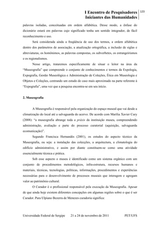 I Encontro de Pesquisadores
Iniciantes das Humanidades
123
Universidade Federal de Sergipe 21 a 24 de novembro de 2011 PET/UFS
palavras isoladas, conceituadas em ordem alfabética. Desse modo, a ênfase do
dicionário estará em palavras cujo significado tenha um sentido integrador, de fácil
reconhecimento e uso.
Será considerada ainda a freqüência de uso dos termos, a ordem alfabética
dentro dos parâmetros de associação, a atualização ortográfica, a inclusão de siglas e
abreviaturas, os homônimos, as palavras compostas, os subverbetes, os estrangeirismos
e os regionalismos.
Nesse artigo, trataremos especificamente de situar o leitor na área da
―Museografia‖ que compreende o conjunto de conhecimentos e termos da Expologia,
Expografia, Gestão Museológica e Administração de Coleções, Ética em Museologia e
Objetos e Coleções, centrando um estudo de caso mais aproximado na parte referente à
―Expografia‖, uma vez que a pesquisa encontra-se em seu início.
2. Museografia
A Museografia é responsável pela organização do espaço museal que vai desde a
climatização do local até a salvaguarda do acervo. De acordo com Marília Xavier Cury
(2008): ―a museografia abrange toda a práxis da instituição museu, compreendendo
administração, avaliação e parte do processo curatorial (aquisição, salvaguarda
ecomunicação)‖.
Segundo Francisca Hernandés (2001), os estudos do aspecto técnico da
Museografia, ou seja: a instalação das colecções, a arquitectura, a climatologia do
edifício administrativo, e assim por diante constituem-se como uma atividade
essencialmente técnica e prática.
Sob esse aspecto o museu é identificado como um sistema orgânico com um
conjunto de procedimentos metodológicos, infra-estrutura, recursos humanos e
materiais, técnicas, tecnologias, políticas, informações, procedimentos e experiências
necessárias para o desenvolvimento de processos museais que interagem e agregam
valor ao patrimônio cultural.
O Curador é o profissional responsável pela execução da Museografia. Apesar
de que ainda hoje existem diferentes concepções em algumas regiões sobre o que é ser
Curador. Para Ulpiano Bezerra de Menezes curadoria significa:
 