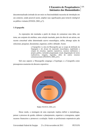 I Encontro de Pesquisadores
Iniciantes das Humanidades
125
Universidade Federal de Sergipe 21 a 24 de novembro de 2011 PET/UFS
descontextualizado (retirado de um meio ou funcionalidade) necessita de introdução em
um contexto, sendo possível assim, ampliar suas significações para torná-lo inteligível
ao público visitante (ENNES, 2003, p.7).
3. Expografia
As exposições são montadas a partir do desejo de comunicar uma idéia, um
tema, um conjunto de artefatos, uma coleção inusitada, parte da obra de um artista, um
recorte conceitual sobre determinado acervo museológico, enfim, abrange ações de
selecionar, pesquisar, documentar, organizar, exibir e difundir. Assim:
a Expografia é a área da Museografia que se ocupa da definição da
linguagem e do design da exposição museológica, englobando a
criação de circuitos, suportes expositivos, recursos multimeios e
projeto gráfico, incluindo programação visual, diagramação de textos
explicativos, imagens, legendas, além de outros recursos
comunicacionais (FRANCO, 2008, p.61).
Sob esse aspecto a Museografia congrega a Expologia e a Cenografia como
pressupostos essenciais do discurso expositivo:
Fonte: FRANCO, 2008, p.62.
Desse modo, a montagem de uma exposição implica definir a metodologia,
pensar o processo de gestão, elaborar o planejamento, organizar o cronograma, captar
recursos financeiros e promover a avaliação. Sendo os profissionais responsáveis pela
 