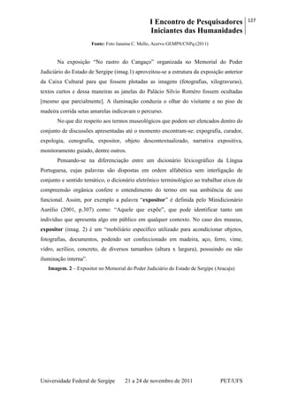 I Encontro de Pesquisadores
Iniciantes das Humanidades
127
Universidade Federal de Sergipe 21 a 24 de novembro de 2011 PET/UFS
Fonte: Foto Janaina C. Mello, Acervo GEMPS/CNPq (2011)
Na exposição ―No rastro do Cangaço‖ organizada no Memorial do Poder
Judiciário do Estado de Sergipe (imag.1) aproveitou-se a estrutura da exposição anterior
da Caixa Cultural para que fossem plotadas as imagens (fotografias, xilogravuras),
textos curtos e dessa maneiras as janelas do Palácio Sílvio Roméro fossem ocultadas
[mesmo que parcialmente]. A iluminação conduzia o olhar do visitante e no piso de
madeira corrida setas amarelas indicavam o percurso.
No que diz respeito aos termos museológicos que podem ser elencados dentro do
conjunto de discussões apresentadas até o momento encontram-se: expografia, curador,
expologia, cenografia, expositor, objeto descontextualizado, narrativa expositiva,
monitoramento guiado, dentre outros.
Pensando-se na diferenciação entre um dicionário léxicográfico da Língua
Portuguesa, cujas palavras são dispostas em ordem alfabética sem interligação de
conjunto e sentido temático, o dicionário eletrônico terminológico ao trabalhar eixos de
compreensão orgânica confere o entendimento do termo em sua ambiência de uso
funcional. Assim, por exemplo a palavra ―expositor‖ é definida pelo Minidicionário
Aurélio (2001, p.307) como: ―Aquele que expõe‖, que pode identificar tanto um
indivíduo que apresenta algo em público em qualquer contexto. No caso dos museus,
expositor (imag. 2) é um ―mobiliário específico utilizado para acondicionar objetos,
fotografias, documentos, podendo ser confeccionado em madeira, aço, ferro, vime,
vidro, acrílico, concreto, de diversos tamanhos (altura x largura), possuindo ou não
iluminação interna‖.
Imagem. 2 – Expositor no Memorial do Poder Judiciário do Estado de Sergipe (Aracaju)
 